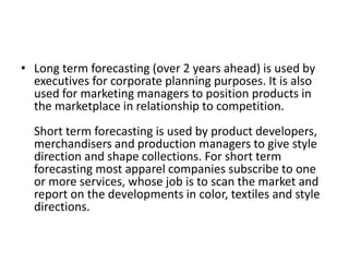 • Long term forecasting (over 2 years ahead) is used by
executives for corporate planning purposes. It is also
used for marketing managers to position products in
the marketplace in relationship to competition.
Short term forecasting is used by product developers,
merchandisers and production managers to give style
direction and shape collections. For short term
forecasting most apparel companies subscribe to one
or more services, whose job is to scan the market and
report on the developments in color, textiles and style
directions.
 