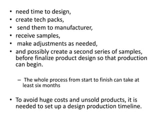 • need time to design,
• create tech packs,
• send them to manufacturer,
• receive samples,
• make adjustments as needed,
• and possibly create a second series of samples,
before finalize product design so that production
can begin.
– The whole process from start to finish can take at
least six months
• To avoid huge costs and unsold products, it is
needed to set up a design production timeline.
 