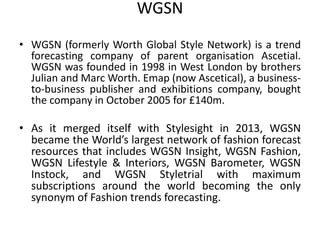 WGSN
• WGSN (formerly Worth Global Style Network) is a trend
forecasting company of parent organisation Ascetial.
WGSN was founded in 1998 in West London by brothers
Julian and Marc Worth. Emap (now Ascetical), a business-
to-business publisher and exhibitions company, bought
the company in October 2005 for £140m.
• As it merged itself with Stylesight in 2013, WGSN
became the World’s largest network of fashion forecast
resources that includes WGSN Insight, WGSN Fashion,
WGSN Lifestyle & Interiors, WGSN Barometer, WGSN
Instock, and WGSN Styletrial with maximum
subscriptions around the world becoming the only
synonym of Fashion trends forecasting.
 
