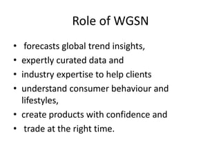 Role of WGSN
• forecasts global trend insights,
• expertly curated data and
• industry expertise to help clients
• understand consumer behaviour and
lifestyles,
• create products with confidence and
• trade at the right time.
 