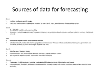 Sources of data for forecasting
Shows
• 3 million attributed catwalk images
• Every item in every major catwalk show is tagged for every detail, every season by team of tagging experts. Our
Social
• Over 100,000+ social media posts monthly
• developed a proprietary global map of Instagram influencers across fashion, beauty, interiors and food and drink can track the lifecycle
of trends
Shelf
• Over 10,000 brands tracked across over 200 retailers
• collect and classify product data from major global ecommerce sites. This data includes product descriptions, price, promotions and
availability, enabling to assess the strength of trends over time.
Search
• Over five years of search history
• consumer search data across retailer websites and search engines means is tracked
• the magnitude of trend searches and monitor demand is monitored
Surveys
• They survey 17,000 consumers monthly, tracking over 200 measures across 200+ retailers and brands
• consumer survey dashboard, Barometer, utilises data from 500 daily surveys from fashion consumers aged 16-74 to measure brand
sentiment.
 