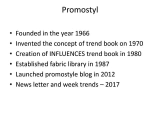 Promostyl
• Founded in the year 1966
• Invented the concept of trend book on 1970
• Creation of INFLUENCES trend book in 1980
• Established fabric library in 1987
• Launched promostyle blog in 2012
• News letter and week trends – 2017
 