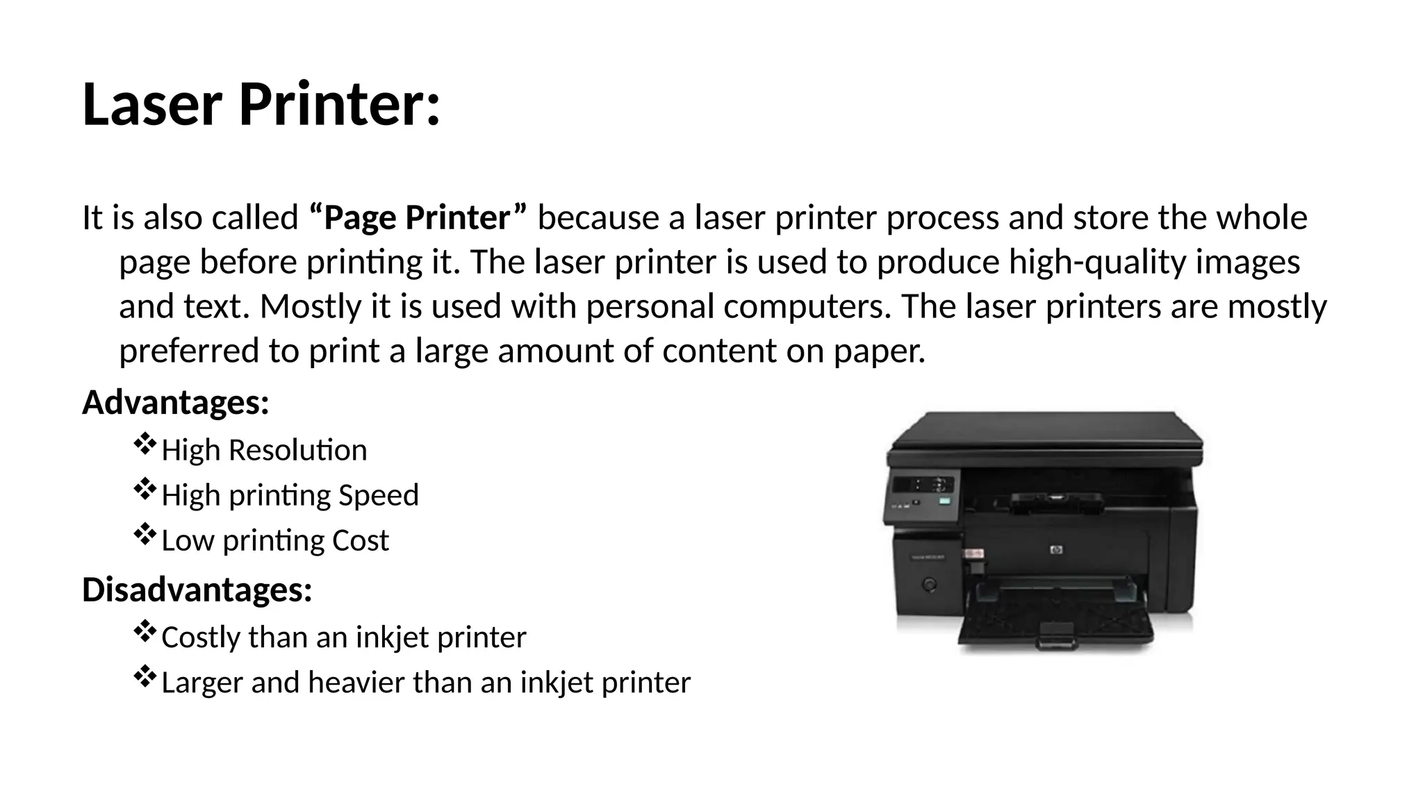 Laser Printer:
It is also called “Page Printer” because a laser printer process and store the whole
page before printing it. The laser printer is used to produce high-quality images
and text. Mostly it is used with personal computers. The laser printers are mostly
preferred to print a large amount of content on paper.
Advantages:
High Resolution
High printing Speed
Low printing Cost
Disadvantages:
Costly than an inkjet printer
Larger and heavier than an inkjet printer
 