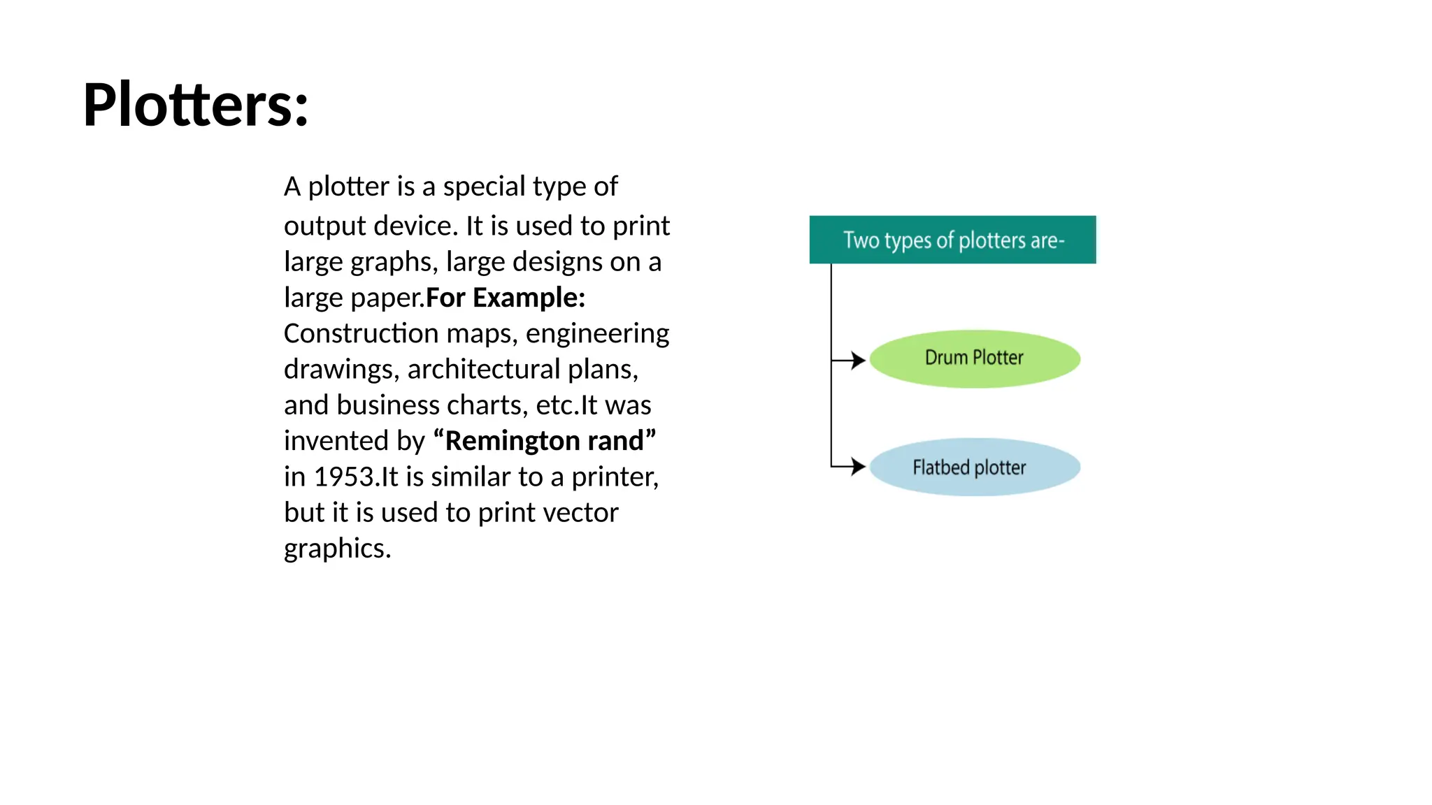 Plotters:
A plotter is a special type of
output device. It is used to print
large graphs, large designs on a
large paper.For Example:
Construction maps, engineering
drawings, architectural plans,
and business charts, etc.It was
invented by “Remington rand”
in 1953.It is similar to a printer,
but it is used to print vector
graphics.
 