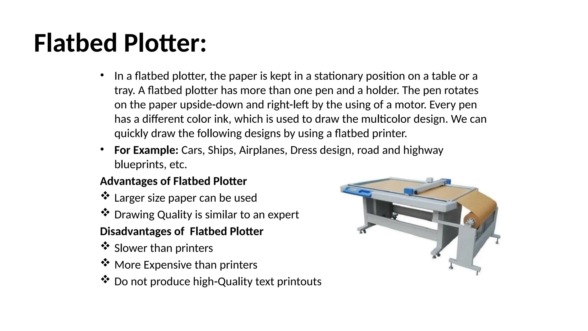 Flatbed Plotter:
• In a flatbed plotter, the paper is kept in a stationary position on a table or a
tray. A flatbed plotter has more than one pen and a holder. The pen rotates
on the paper upside-down and right-left by the using of a motor. Every pen
has a different color ink, which is used to draw the multicolor design. We can
quickly draw the following designs by using a flatbed printer.
• For Example: Cars, Ships, Airplanes, Dress design, road and highway
blueprints, etc.
Advantages of Flatbed Plotter
 Larger size paper can be used
 Drawing Quality is similar to an expert
Disadvantages of Flatbed Plotter
 Slower than printers
 More Expensive than printers
 Do not produce high-Quality text printouts
 