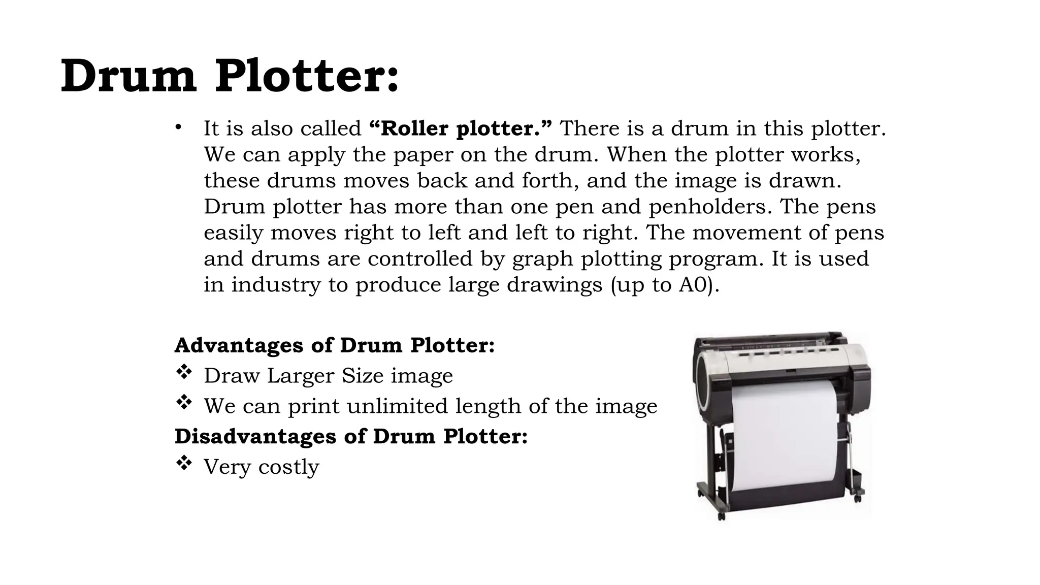 Drum Plotter:
• It is also called “Roller plotter.” There is a drum in this plotter.
We can apply the paper on the drum. When the plotter works,
these drums moves back and forth, and the image is drawn.
Drum plotter has more than one pen and penholders. The pens
easily moves right to left and left to right. The movement of pens
and drums are controlled by graph plotting program. It is used
in industry to produce large drawings (up to A0).
Advantages of Drum Plotter:
 Draw Larger Size image
 We can print unlimited length of the image
Disadvantages of Drum Plotter:
 Very costly
 