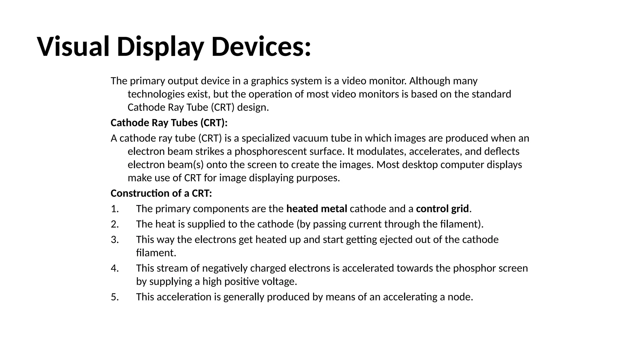 Visual Display Devices:
The primary output device in a graphics system is a video monitor. Although many
technologies exist, but the operation of most video monitors is based on the standard
Cathode Ray Tube (CRT) design.
Cathode Ray Tubes (CRT):
A cathode ray tube (CRT) is a specialized vacuum tube in which images are produced when an
electron beam strikes a phosphorescent surface. It modulates, accelerates, and deflects
electron beam(s) onto the screen to create the images. Most desktop computer displays
make use of CRT for image displaying purposes.
Construction of a CRT:
1. The primary components are the heated metal cathode and a control grid.
2. The heat is supplied to the cathode (by passing current through the filament).
3. This way the electrons get heated up and start getting ejected out of the cathode
filament.
4. This stream of negatively charged electrons is accelerated towards the phosphor screen
by supplying a high positive voltage.
5. This acceleration is generally produced by means of an accelerating a node.
 