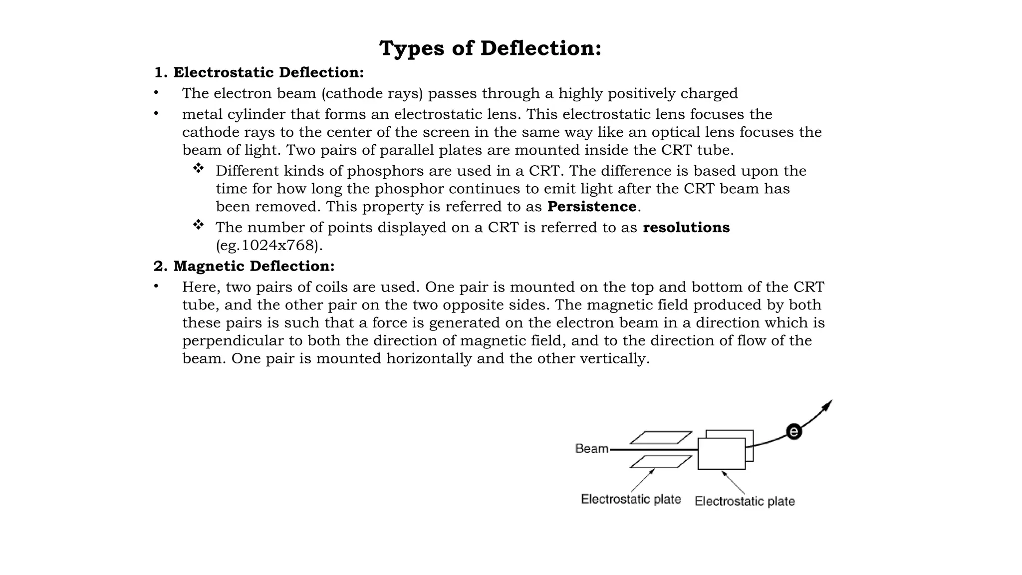 Types of Deflection:
1. Electrostatic Deflection:
• The electron beam (cathode rays) passes through a highly positively charged
• metal cylinder that forms an electrostatic lens. This electrostatic lens focuses the
cathode rays to the center of the screen in the same way like an optical lens focuses the
beam of light. Two pairs of parallel plates are mounted inside the CRT tube.
 Different kinds of phosphors are used in a CRT. The difference is based upon the
time for how long the phosphor continues to emit light after the CRT beam has
been removed. This property is referred to as Persistence.
 The number of points displayed on a CRT is referred to as resolutions
(eg.1024x768).
2. Magnetic Deflection:
• Here, two pairs of coils are used. One pair is mounted on the top and bottom of the CRT
tube, and the other pair on the two opposite sides. The magnetic field produced by both
these pairs is such that a force is generated on the electron beam in a direction which is
perpendicular to both the direction of magnetic field, and to the direction of flow of the
beam. One pair is mounted horizontally and the other vertically.
 