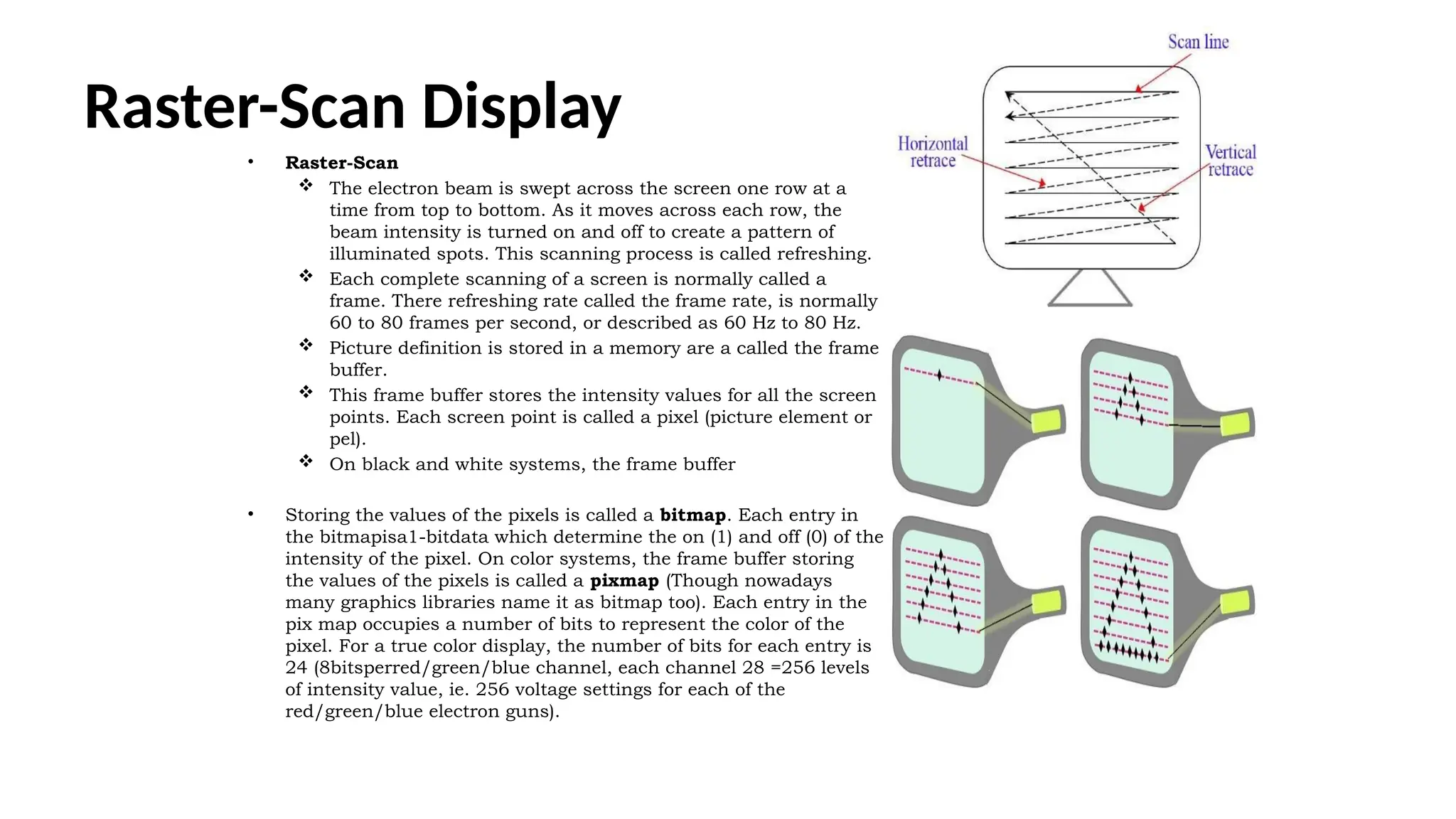 Raster-Scan Display
• Raster-Scan
 The electron beam is swept across the screen one row at a
time from top to bottom. As it moves across each row, the
beam intensity is turned on and off to create a pattern of
illuminated spots. This scanning process is called refreshing.
 Each complete scanning of a screen is normally called a
frame. There refreshing rate called the frame rate, is normally
60 to 80 frames per second, or described as 60 Hz to 80 Hz.
 Picture definition is stored in a memory are a called the frame
buffer.
 This frame buffer stores the intensity values for all the screen
points. Each screen point is called a pixel (picture element or
pel).
 On black and white systems, the frame buffer
• Storing the values of the pixels is called a bitmap. Each entry in
the bitmapisa1-bitdata which determine the on (1) and off (0) of the
intensity of the pixel. On color systems, the frame buffer storing
the values of the pixels is called a pixmap (Though nowadays
many graphics libraries name it as bitmap too). Each entry in the
pix map occupies a number of bits to represent the color of the
pixel. For a true color display, the number of bits for each entry is
24 (8bitsperred/green/blue channel, each channel 28 =256 levels
of intensity value, ie. 256 voltage settings for each of the
red/green/blue electron guns).
 