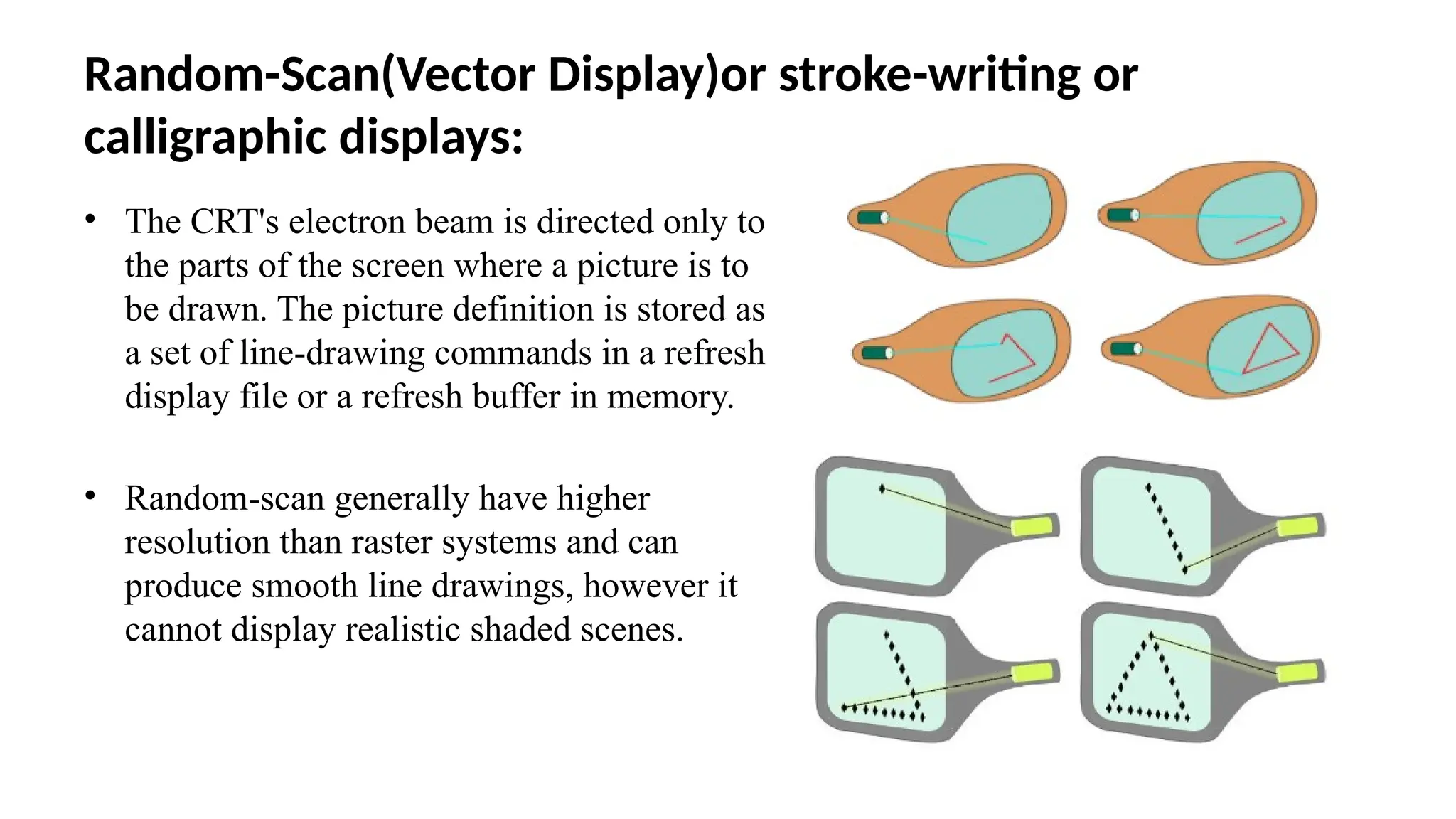 Random-Scan(Vector Display)or stroke-writing or
calligraphic displays:
• The CRT's electron beam is directed only to
the parts of the screen where a picture is to
be drawn. The picture definition is stored as
a set of line-drawing commands in a refresh
display file or a refresh buffer in memory.
• Random-scan generally have higher
resolution than raster systems and can
produce smooth line drawings, however it
cannot display realistic shaded scenes.
 