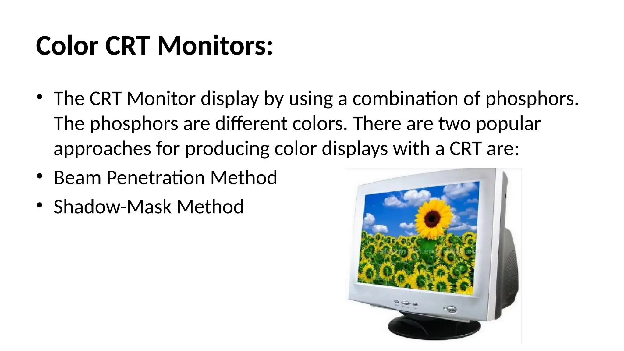 Color CRT Monitors:
• The CRT Monitor display by using a combination of phosphors.
The phosphors are different colors. There are two popular
approaches for producing color displays with a CRT are:
• Beam Penetration Method
• Shadow-Mask Method
 
