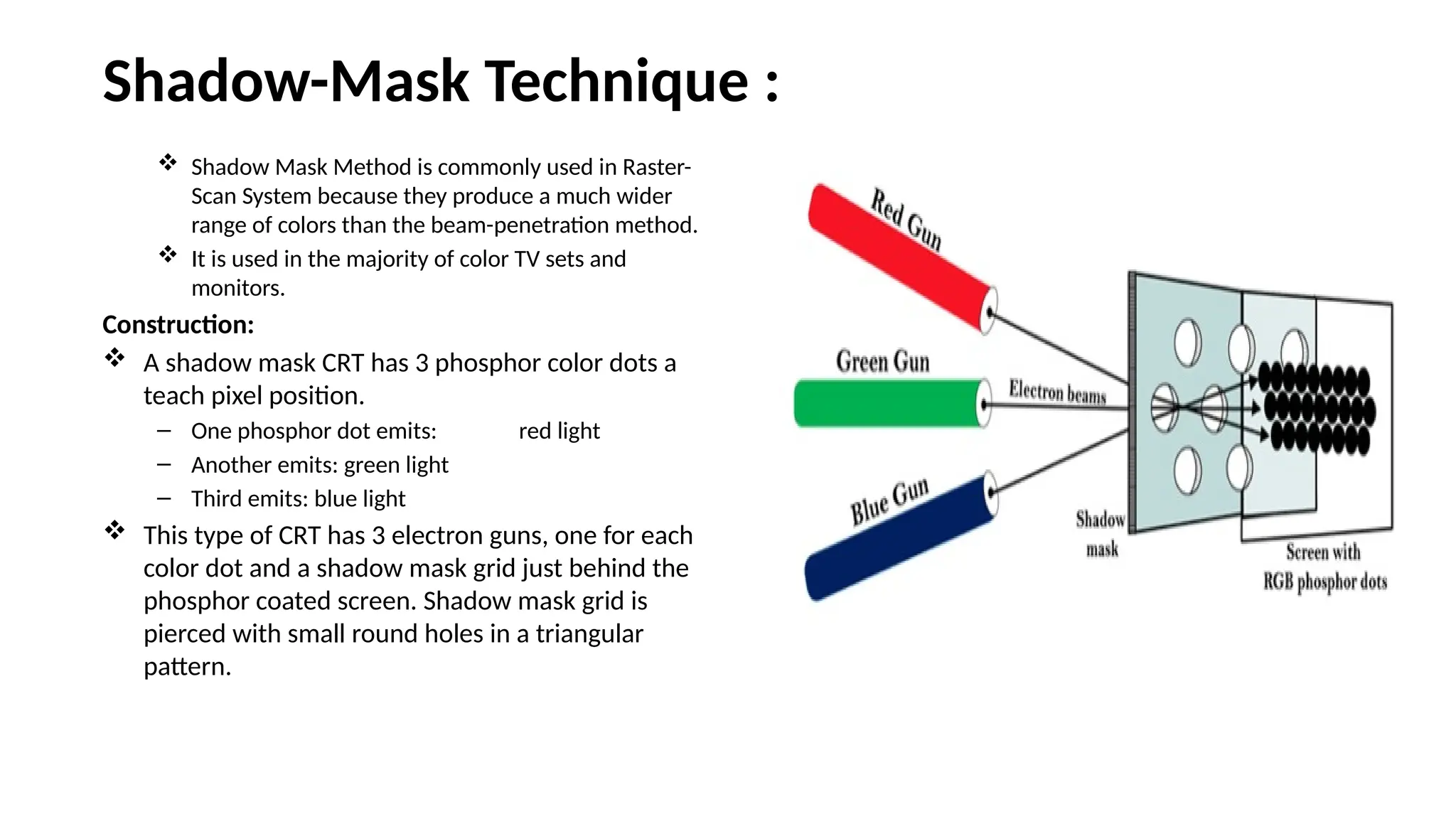 Shadow-Mask Technique :
 Shadow Mask Method is commonly used in Raster-
Scan System because they produce a much wider
range of colors than the beam-penetration method.
 It is used in the majority of color TV sets and
monitors.
Construction:
 A shadow mask CRT has 3 phosphor color dots a
teach pixel position.
– One phosphor dot emits: red light
– Another emits: green light
– Third emits: blue light
 This type of CRT has 3 electron guns, one for each
color dot and a shadow mask grid just behind the
phosphor coated screen. Shadow mask grid is
pierced with small round holes in a triangular
pattern.
 