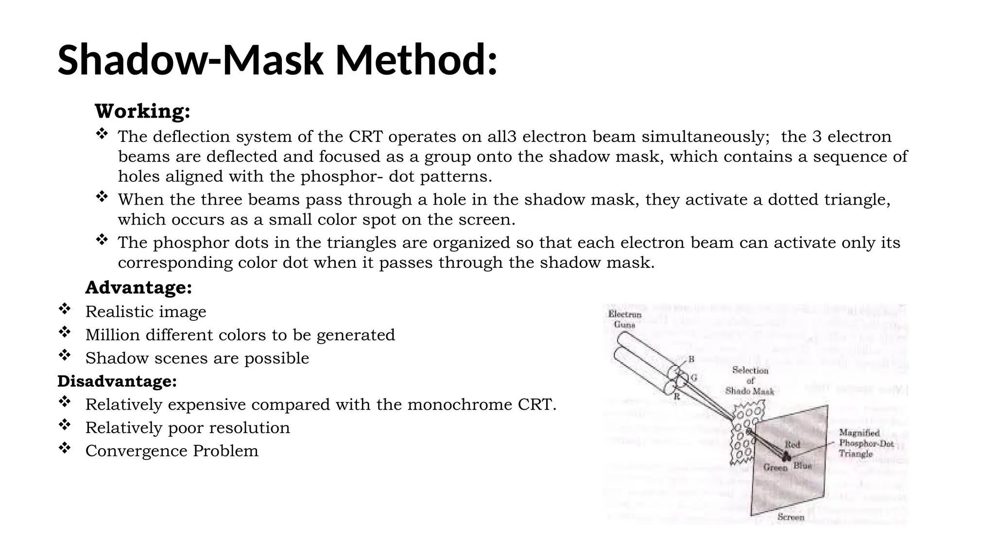 Shadow-Mask Method:
Working:
 The deflection system of the CRT operates on all3 electron beam simultaneously; the 3 electron
beams are deflected and focused as a group onto the shadow mask, which contains a sequence of
holes aligned with the phosphor- dot patterns.
 When the three beams pass through a hole in the shadow mask, they activate a dotted triangle,
which occurs as a small color spot on the screen.
 The phosphor dots in the triangles are organized so that each electron beam can activate only its
corresponding color dot when it passes through the shadow mask.
Advantage:
 Realistic image
 Million different colors to be generated
 Shadow scenes are possible
Disadvantage:
 Relatively expensive compared with the monochrome CRT.
 Relatively poor resolution
 Convergence Problem
 