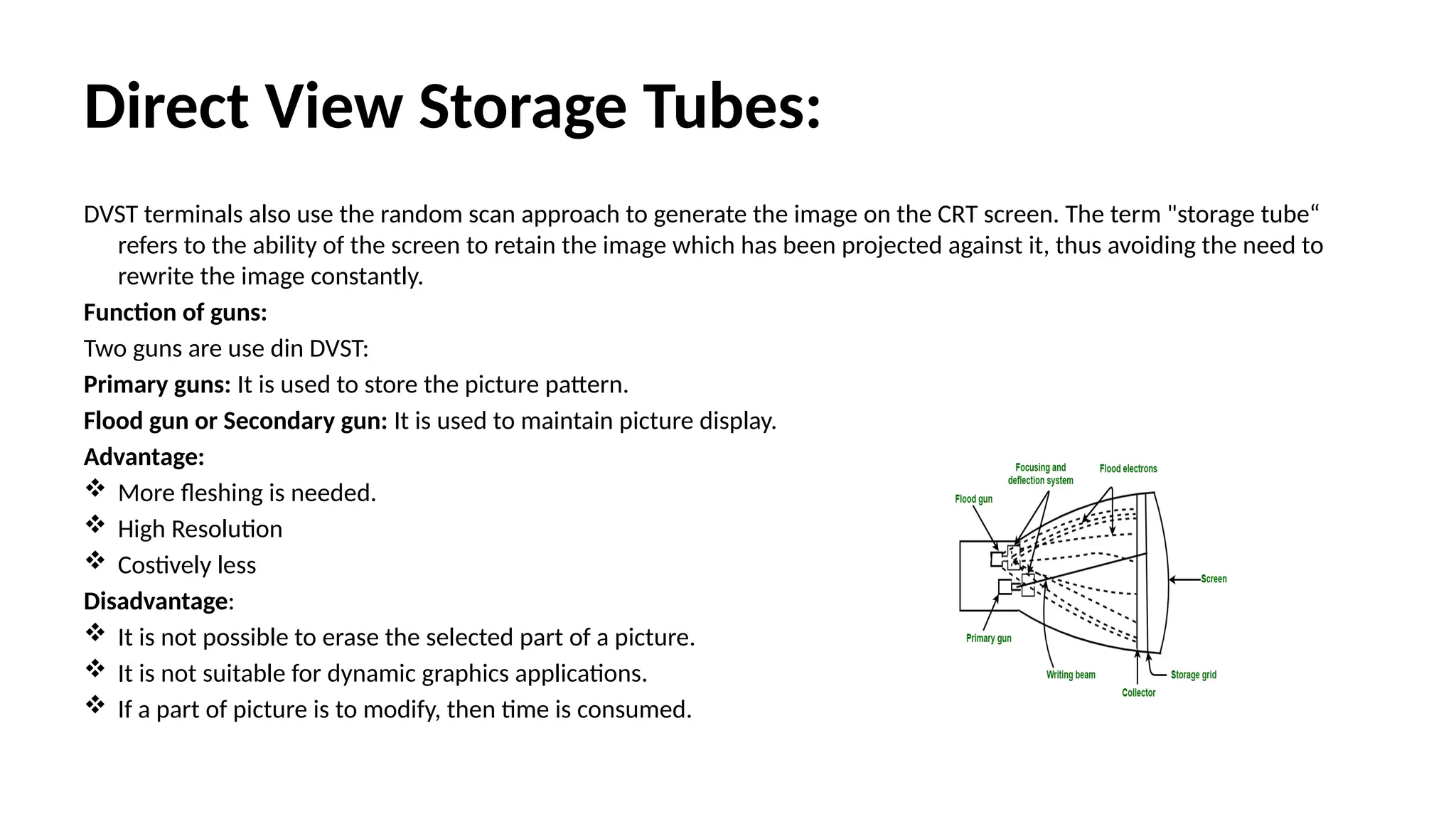 Direct View Storage Tubes:
DVST terminals also use the random scan approach to generate the image on the CRT screen. The term "storage tube“
refers to the ability of the screen to retain the image which has been projected against it, thus avoiding the need to
rewrite the image constantly.
Function of guns:
Two guns are use din DVST:
Primary guns: It is used to store the picture pattern.
Flood gun or Secondary gun: It is used to maintain picture display.
Advantage:
 More fleshing is needed.
 High Resolution
 Costively less
Disadvantage:
 It is not possible to erase the selected part of a picture.
 It is not suitable for dynamic graphics applications.
 If a part of picture is to modify, then time is consumed.
 