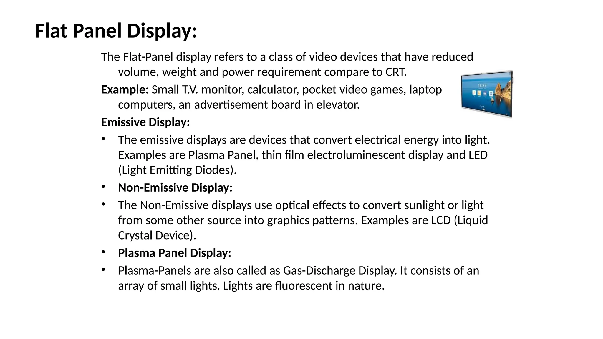Flat Panel Display:
The Flat-Panel display refers to a class of video devices that have reduced
volume, weight and power requirement compare to CRT.
Example: Small T.V. monitor, calculator, pocket video games, laptop
computers, an advertisement board in elevator.
Emissive Display:
• The emissive displays are devices that convert electrical energy into light.
Examples are Plasma Panel, thin film electroluminescent display and LED
(Light Emitting Diodes).
• Non-Emissive Display:
• The Non-Emissive displays use optical effects to convert sunlight or light
from some other source into graphics patterns. Examples are LCD (Liquid
Crystal Device).
• Plasma Panel Display:
• Plasma-Panels are also called as Gas-Discharge Display. It consists of an
array of small lights. Lights are fluorescent in nature.
 