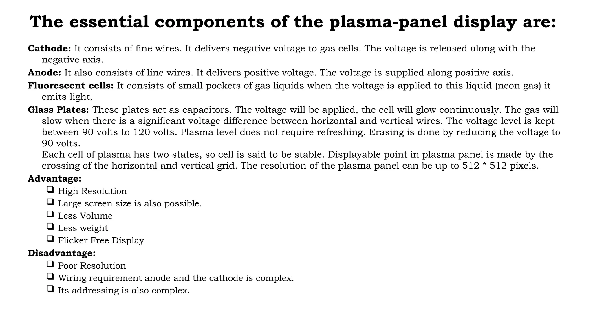 The essential components of the plasma-panel display are:
Cathode: It consists of fine wires. It delivers negative voltage to gas cells. The voltage is released along with the
negative axis.
Anode: It also consists of line wires. It delivers positive voltage. The voltage is supplied along positive axis.
Fluorescent cells: It consists of small pockets of gas liquids when the voltage is applied to this liquid (neon gas) it
emits light.
Glass Plates: These plates act as capacitors. The voltage will be applied, the cell will glow continuously. The gas will
slow when there is a significant voltage difference between horizontal and vertical wires. The voltage level is kept
between 90 volts to 120 volts. Plasma level does not require refreshing. Erasing is done by reducing the voltage to
90 volts.
Each cell of plasma has two states, so cell is said to be stable. Displayable point in plasma panel is made by the
crossing of the horizontal and vertical grid. The resolution of the plasma panel can be up to 512 * 512 pixels.
Advantage:
 High Resolution
 Large screen size is also possible.
 Less Volume
 Less weight
 Flicker Free Display
Disadvantage:
 Poor Resolution
 Wiring requirement anode and the cathode is complex.
 Its addressing is also complex.
 