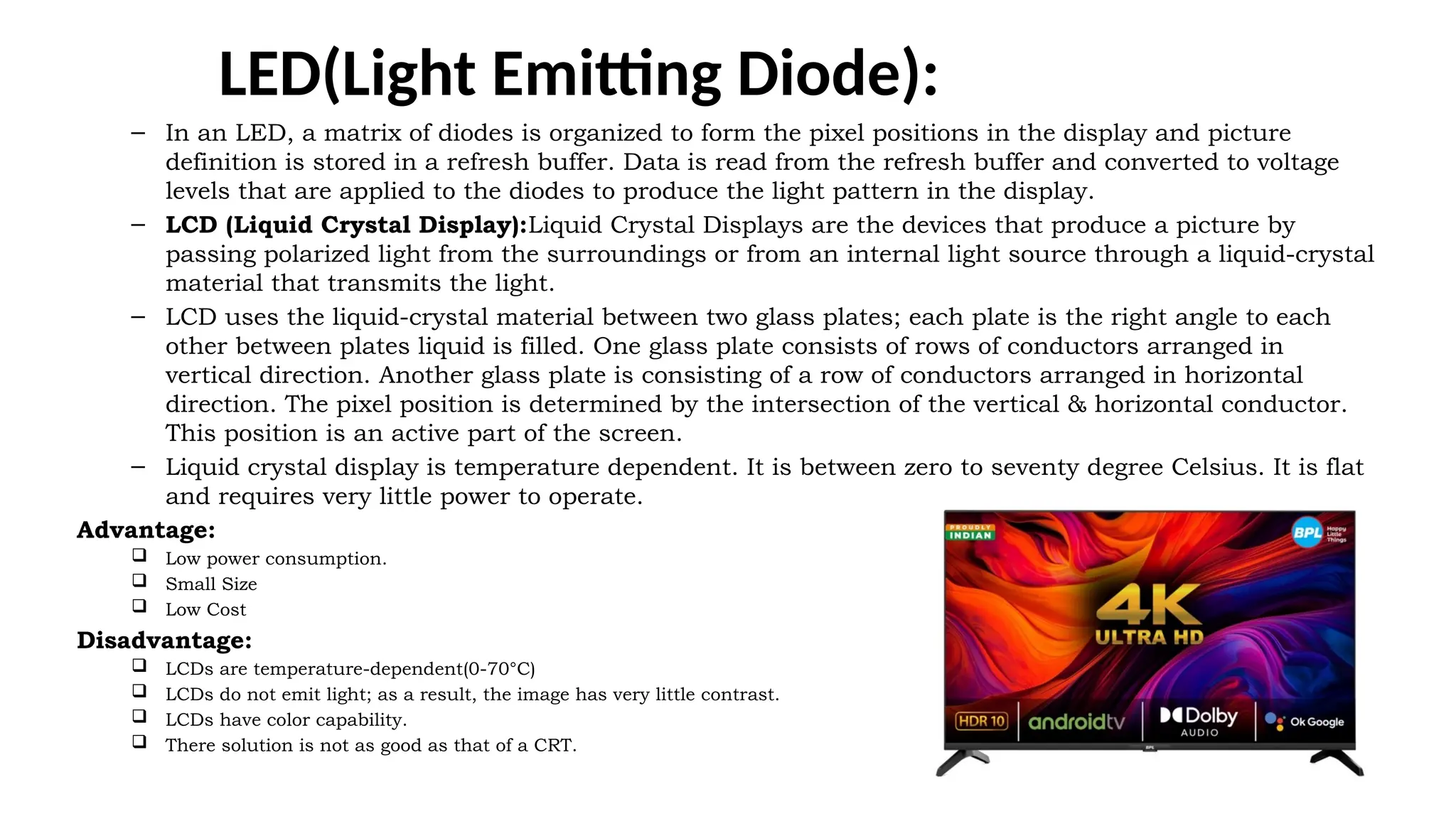 LED(Light Emitting Diode):
– In an LED, a matrix of diodes is organized to form the pixel positions in the display and picture
definition is stored in a refresh buffer. Data is read from the refresh buffer and converted to voltage
levels that are applied to the diodes to produce the light pattern in the display.
– LCD (Liquid Crystal Display):Liquid Crystal Displays are the devices that produce a picture by
passing polarized light from the surroundings or from an internal light source through a liquid-crystal
material that transmits the light.
– LCD uses the liquid-crystal material between two glass plates; each plate is the right angle to each
other between plates liquid is filled. One glass plate consists of rows of conductors arranged in
vertical direction. Another glass plate is consisting of a row of conductors arranged in horizontal
direction. The pixel position is determined by the intersection of the vertical & horizontal conductor.
This position is an active part of the screen.
– Liquid crystal display is temperature dependent. It is between zero to seventy degree Celsius. It is flat
and requires very little power to operate.
Advantage:
 Low power consumption.
 Small Size
 Low Cost
Disadvantage:
 LCDs are temperature-dependent(0-70°C)
 LCDs do not emit light; as a result, the image has very little contrast.
 LCDs have color capability.
 There solution is not as good as that of a CRT.
 