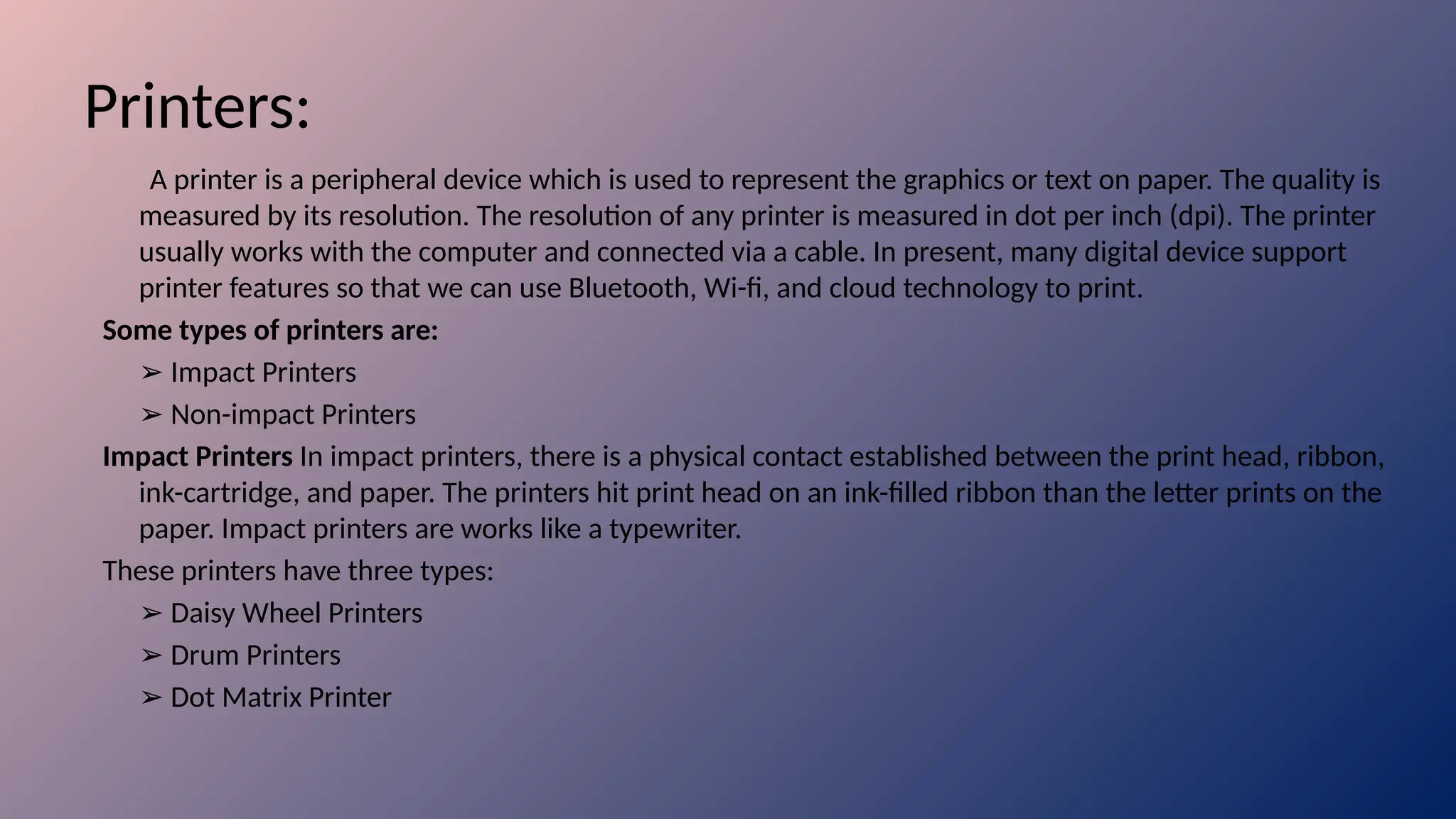 Printers:
A printer is a peripheral device which is used to represent the graphics or text on paper. The quality is
measured by its resolution. The resolution of any printer is measured in dot per inch (dpi). The printer
usually works with the computer and connected via a cable. In present, many digital device support
printer features so that we can use Bluetooth, Wi-fi, and cloud technology to print.
Some types of printers are:
➢ Impact Printers
➢ Non-impact Printers
Impact Printers In impact printers, there is a physical contact established between the print head, ribbon,
ink-cartridge, and paper. The printers hit print head on an ink-filled ribbon than the letter prints on the
paper. Impact printers are works like a typewriter.
These printers have three types:
➢ Daisy Wheel Printers
➢ Drum Printers
➢ Dot Matrix Printer
 