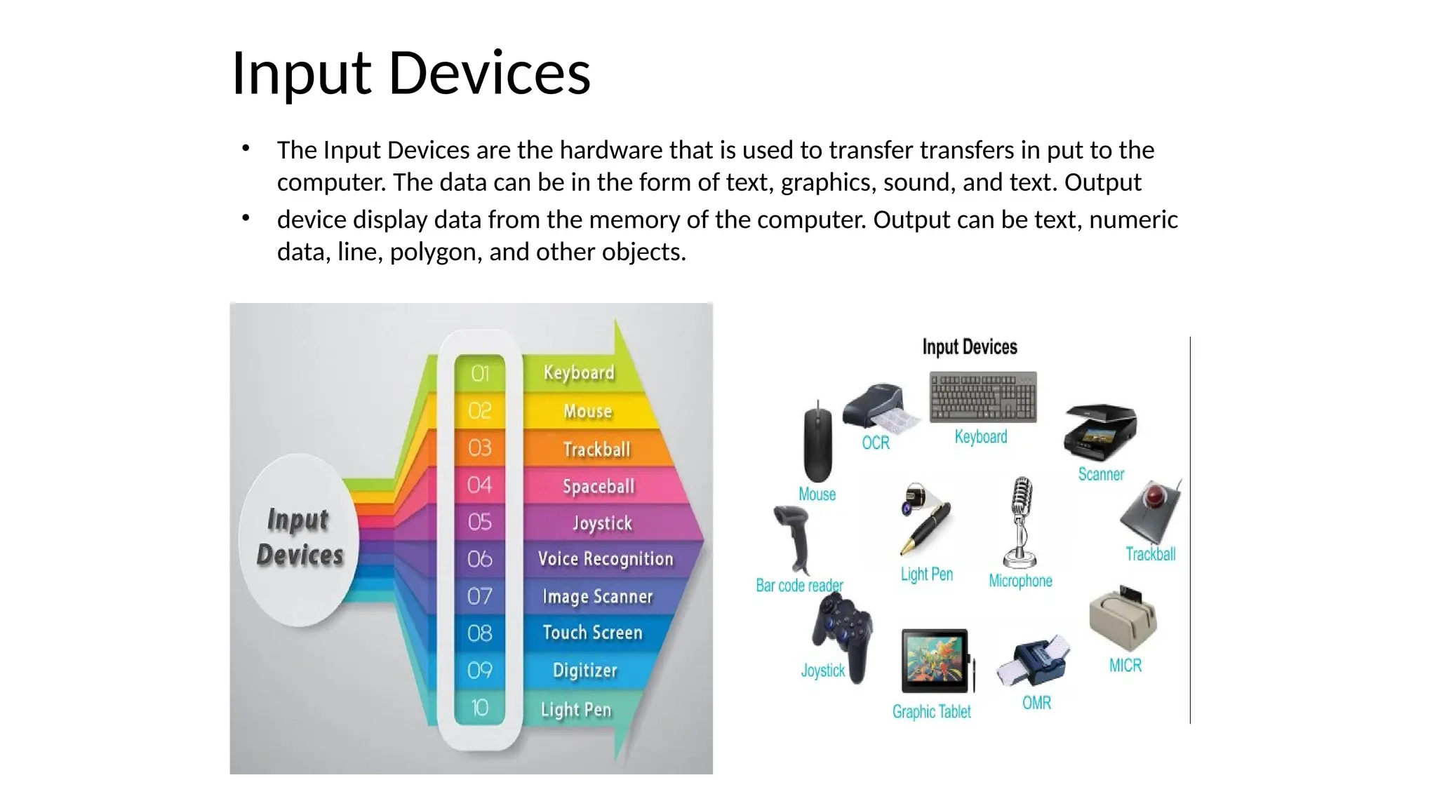 Input Devices
• The Input Devices are the hardware that is used to transfer transfers in put to the
computer. The data can be in the form of text, graphics, sound, and text. Output
• device display data from the memory of the computer. Output can be text, numeric
data, line, polygon, and other objects.
 