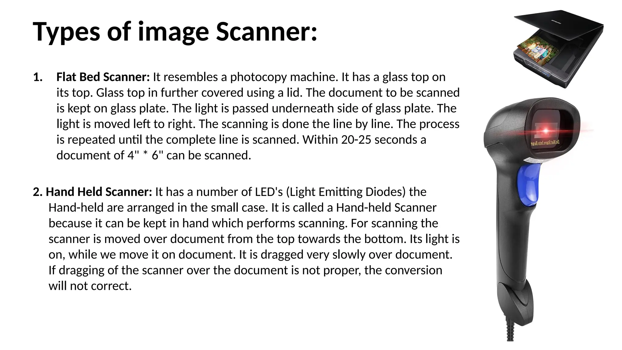Types of image Scanner:
1. Flat Bed Scanner: It resembles a photocopy machine. It has a glass top on
its top. Glass top in further covered using a lid. The document to be scanned
is kept on glass plate. The light is passed underneath side of glass plate. The
light is moved left to right. The scanning is done the line by line. The process
is repeated until the complete line is scanned. Within 20-25 seconds a
document of 4" * 6" can be scanned.
2. Hand Held Scanner: It has a number of LED's (Light Emitting Diodes) the
Hand-held are arranged in the small case. It is called a Hand-held Scanner
because it can be kept in hand which performs scanning. For scanning the
scanner is moved over document from the top towards the bottom. Its light is
on, while we move it on document. It is dragged very slowly over document.
If dragging of the scanner over the document is not proper, the conversion
will not correct.
 