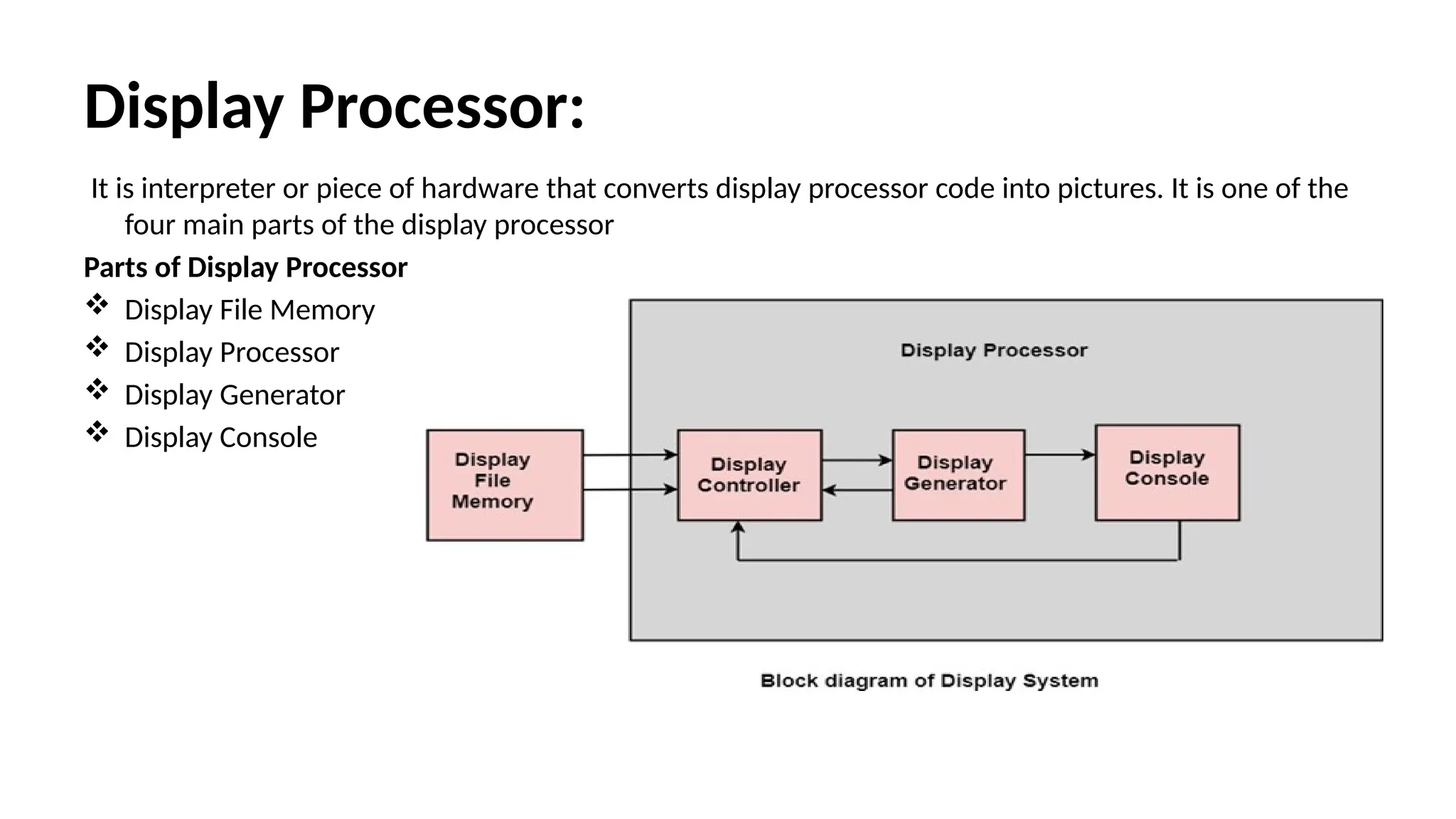 Display Processor:
It is interpreter or piece of hardware that converts display processor code into pictures. It is one of the
four main parts of the display processor
Parts of Display Processor
 Display File Memory
 Display Processor
 Display Generator
 Display Console
 