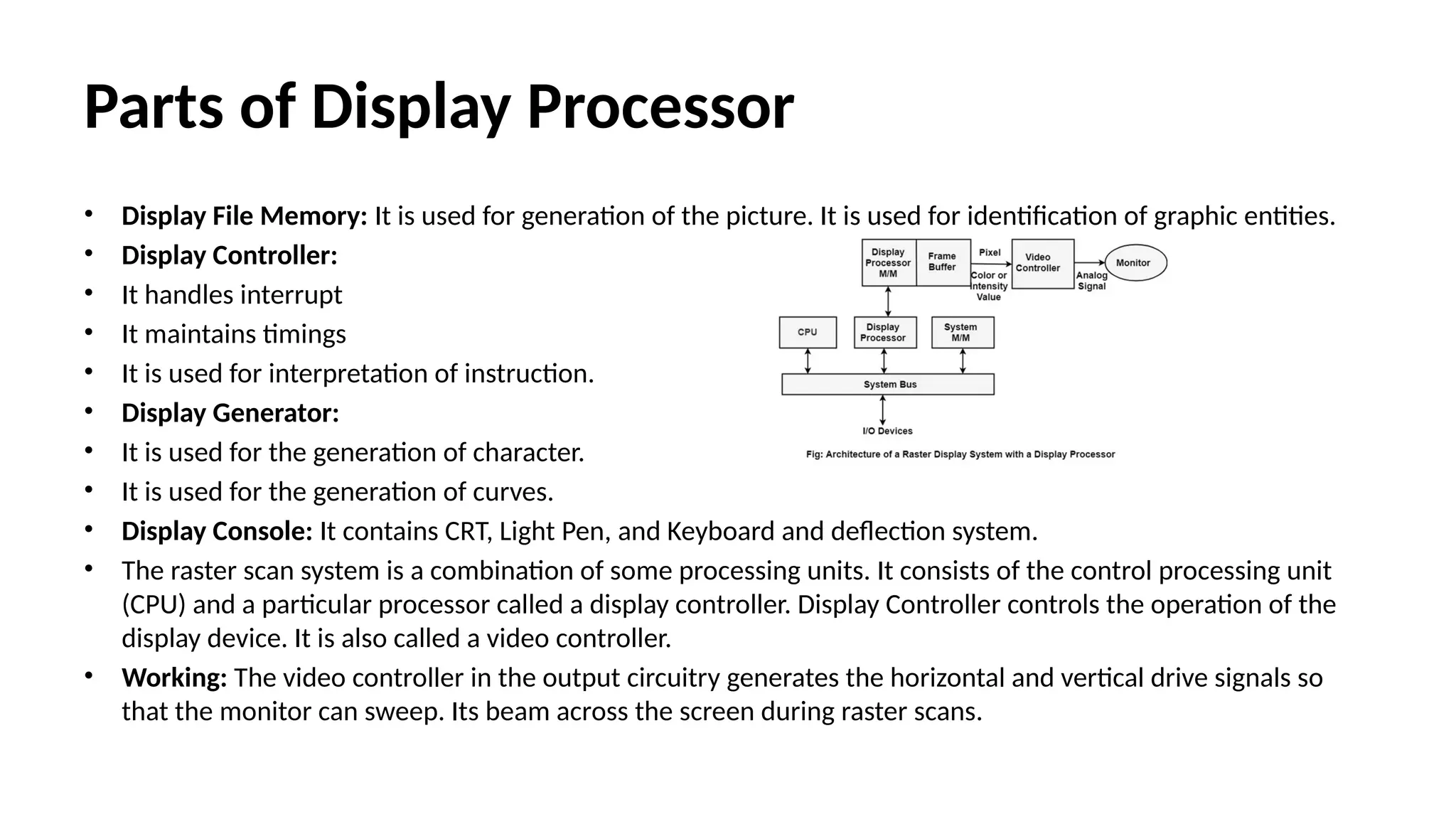 Parts of Display Processor
• Display File Memory: It is used for generation of the picture. It is used for identification of graphic entities.
• Display Controller:
• It handles interrupt
• It maintains timings
• It is used for interpretation of instruction.
• Display Generator:
• It is used for the generation of character.
• It is used for the generation of curves.
• Display Console: It contains CRT, Light Pen, and Keyboard and deflection system.
• The raster scan system is a combination of some processing units. It consists of the control processing unit
(CPU) and a particular processor called a display controller. Display Controller controls the operation of the
display device. It is also called a video controller.
• Working: The video controller in the output circuitry generates the horizontal and vertical drive signals so
that the monitor can sweep. Its beam across the screen during raster scans.
 