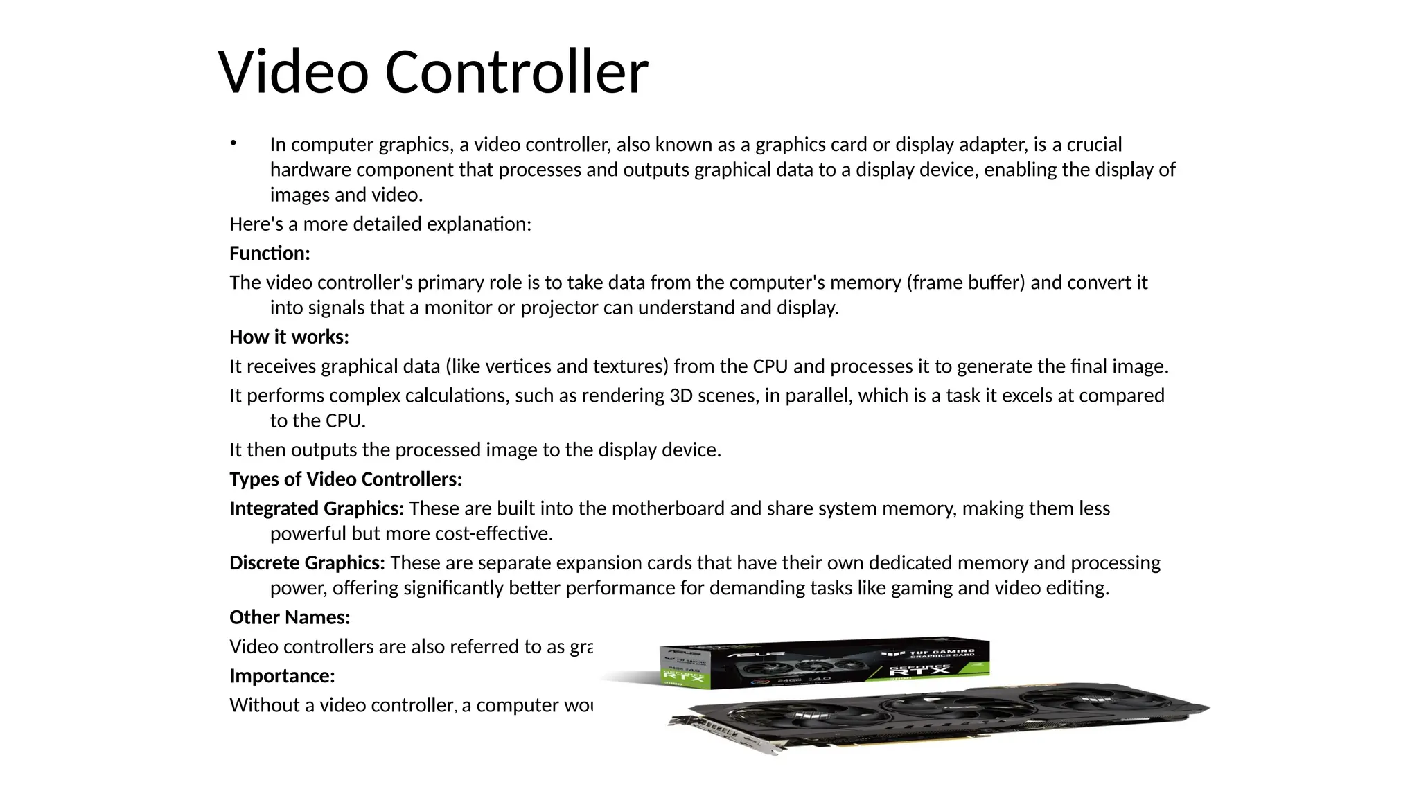 Video Controller
• In computer graphics, a video controller, also known as a graphics card or display adapter, is a crucial
hardware component that processes and outputs graphical data to a display device, enabling the display of
images and video.
Here's a more detailed explanation:
Function:
The video controller's primary role is to take data from the computer's memory (frame buffer) and convert it
into signals that a monitor or projector can understand and display.
How it works:
It receives graphical data (like vertices and textures) from the CPU and processes it to generate the final image.
It performs complex calculations, such as rendering 3D scenes, in parallel, which is a task it excels at compared
to the CPU.
It then outputs the processed image to the display device.
Types of Video Controllers:
Integrated Graphics: These are built into the motherboard and share system memory, making them less
powerful but more cost-effective.
Discrete Graphics: These are separate expansion cards that have their own dedicated memory and processing
power, offering significantly better performance for demanding tasks like gaming and video editing.
Other Names:
Video controllers are also referred to as graphics cards, video adapters, video boards, or display adapters.
Importance:
Without a video controller, a computer would not be able to display any graphical output.
 