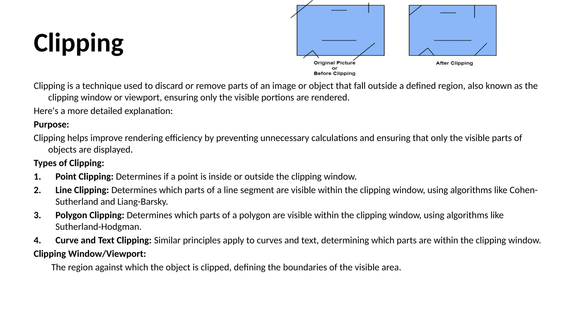Clipping
Clipping is a technique used to discard or remove parts of an image or object that fall outside a defined region, also known as the
clipping window or viewport, ensuring only the visible portions are rendered.
Here's a more detailed explanation:
Purpose:
Clipping helps improve rendering efficiency by preventing unnecessary calculations and ensuring that only the visible parts of
objects are displayed.
Types of Clipping:
1. Point Clipping: Determines if a point is inside or outside the clipping window.
2. Line Clipping: Determines which parts of a line segment are visible within the clipping window, using algorithms like Cohen-
Sutherland and Liang-Barsky.
3. Polygon Clipping: Determines which parts of a polygon are visible within the clipping window, using algorithms like
Sutherland-Hodgman.
4. Curve and Text Clipping: Similar principles apply to curves and text, determining which parts are within the clipping window.
Clipping Window/Viewport:
The region against which the object is clipped, defining the boundaries of the visible area.
 
