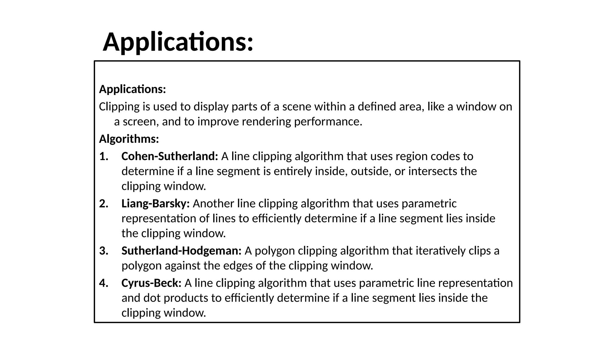 Applications:
Applications:
Clipping is used to display parts of a scene within a defined area, like a window on
a screen, and to improve rendering performance.
Algorithms:
1. Cohen-Sutherland: A line clipping algorithm that uses region codes to
determine if a line segment is entirely inside, outside, or intersects the
clipping window.
2. Liang-Barsky: Another line clipping algorithm that uses parametric
representation of lines to efficiently determine if a line segment lies inside
the clipping window.
3. Sutherland-Hodgeman: A polygon clipping algorithm that iteratively clips a
polygon against the edges of the clipping window.
4. Cyrus-Beck: A line clipping algorithm that uses parametric line representation
and dot products to efficiently determine if a line segment lies inside the
clipping window.
 