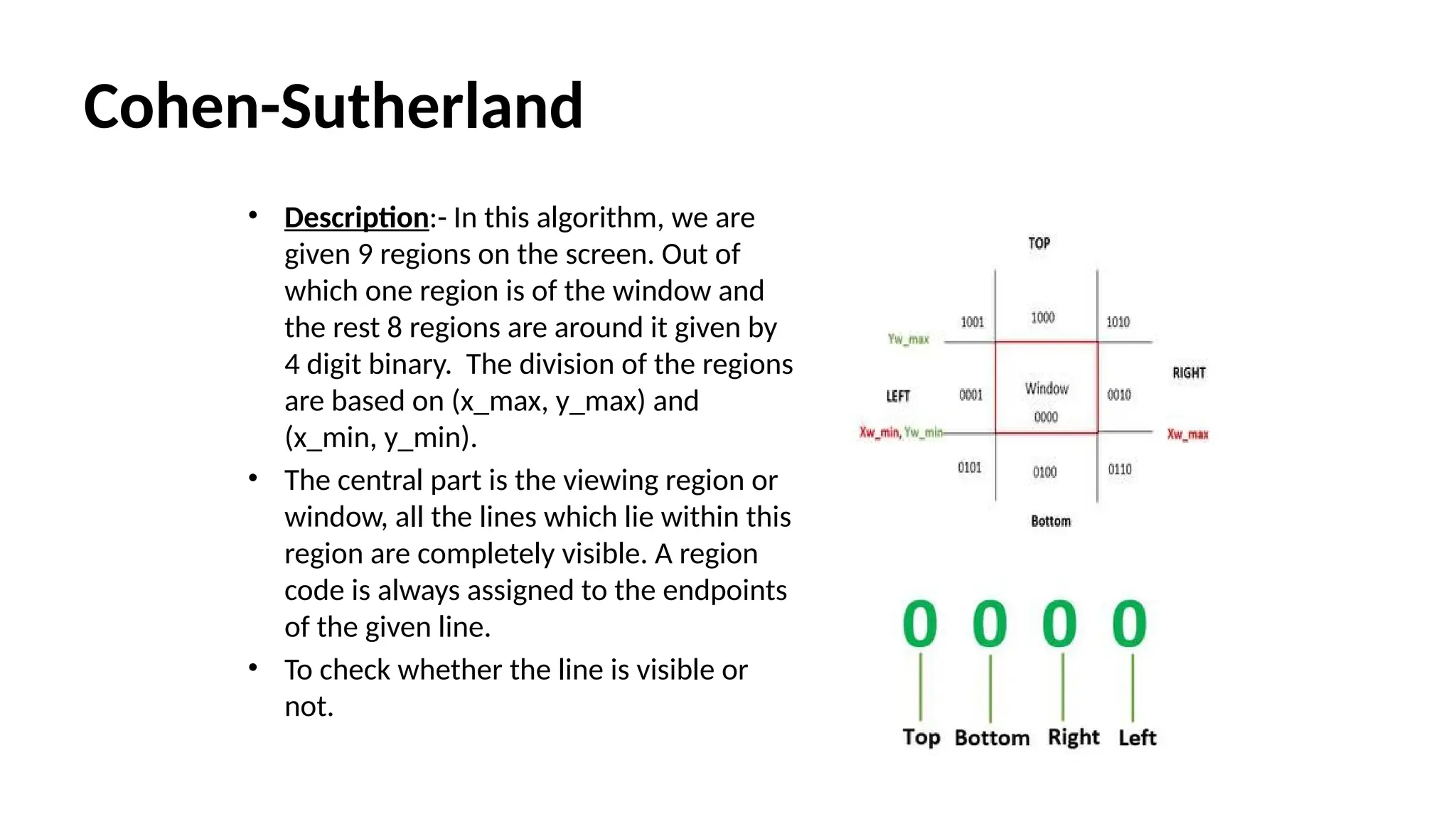 Cohen-Sutherland
• Description:- In this algorithm, we are
given 9 regions on the screen. Out of
which one region is of the window and
the rest 8 regions are around it given by
4 digit binary. The division of the regions
are based on (x_max, y_max) and
(x_min, y_min).
• The central part is the viewing region or
window, all the lines which lie within this
region are completely visible. A region
code is always assigned to the endpoints
of the given line.
• To check whether the line is visible or
not.
 