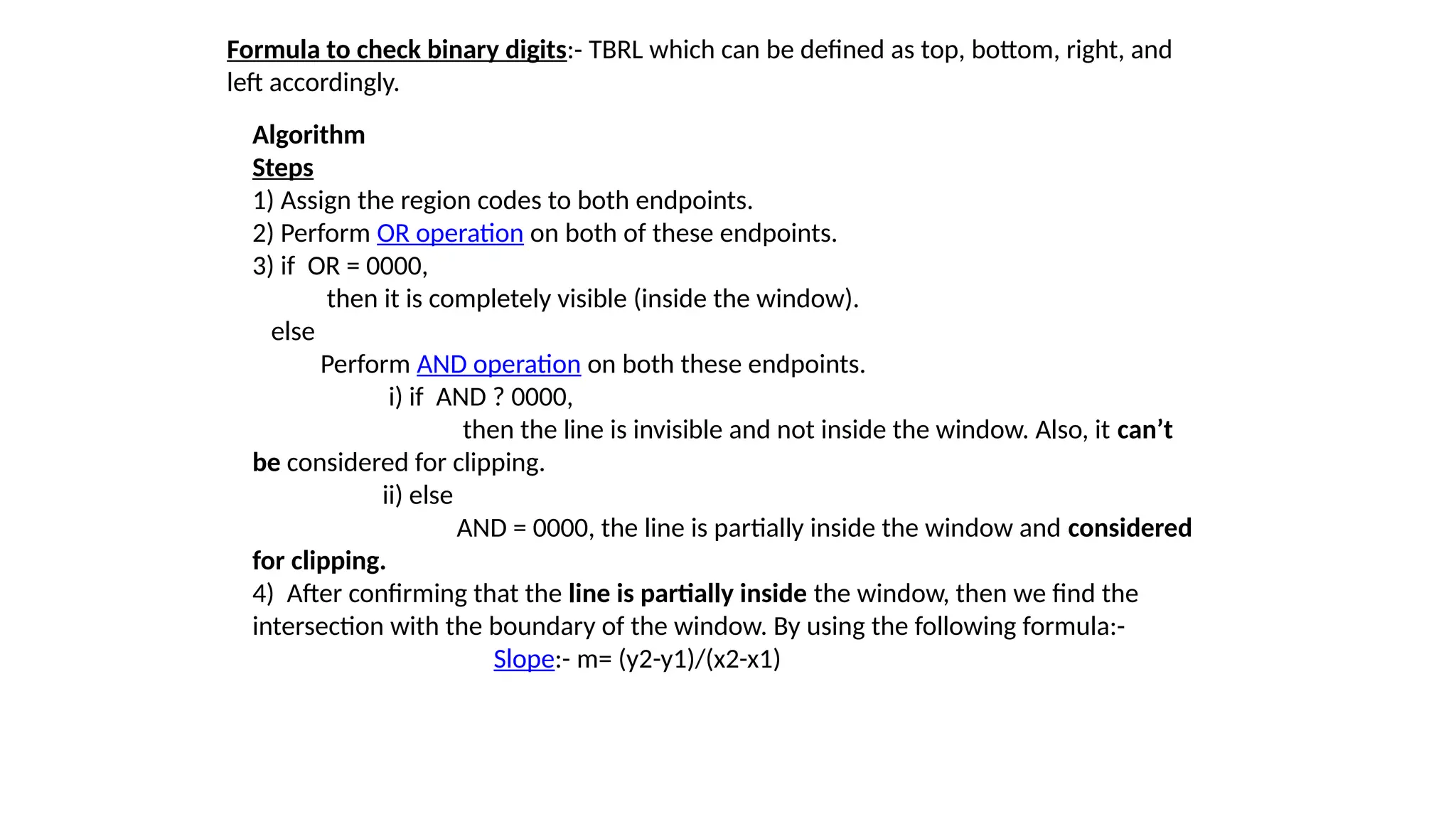 Formula to check binary digits:- TBRL which can be defined as top, bottom, right, and
left accordingly.
Algorithm
Steps
1) Assign the region codes to both endpoints.
2) Perform OR operation on both of these endpoints.
3) if OR = 0000,
then it is completely visible (inside the window).
else
Perform AND operation on both these endpoints.
i) if AND ? 0000,
then the line is invisible and not inside the window. Also, it can’t
be considered for clipping.
ii) else
AND = 0000, the line is partially inside the window and considered
for clipping.
4) After confirming that the line is partially inside the window, then we find the
intersection with the boundary of the window. By using the following formula:-
Slope:- m= (y2-y1)/(x2-x1)
 