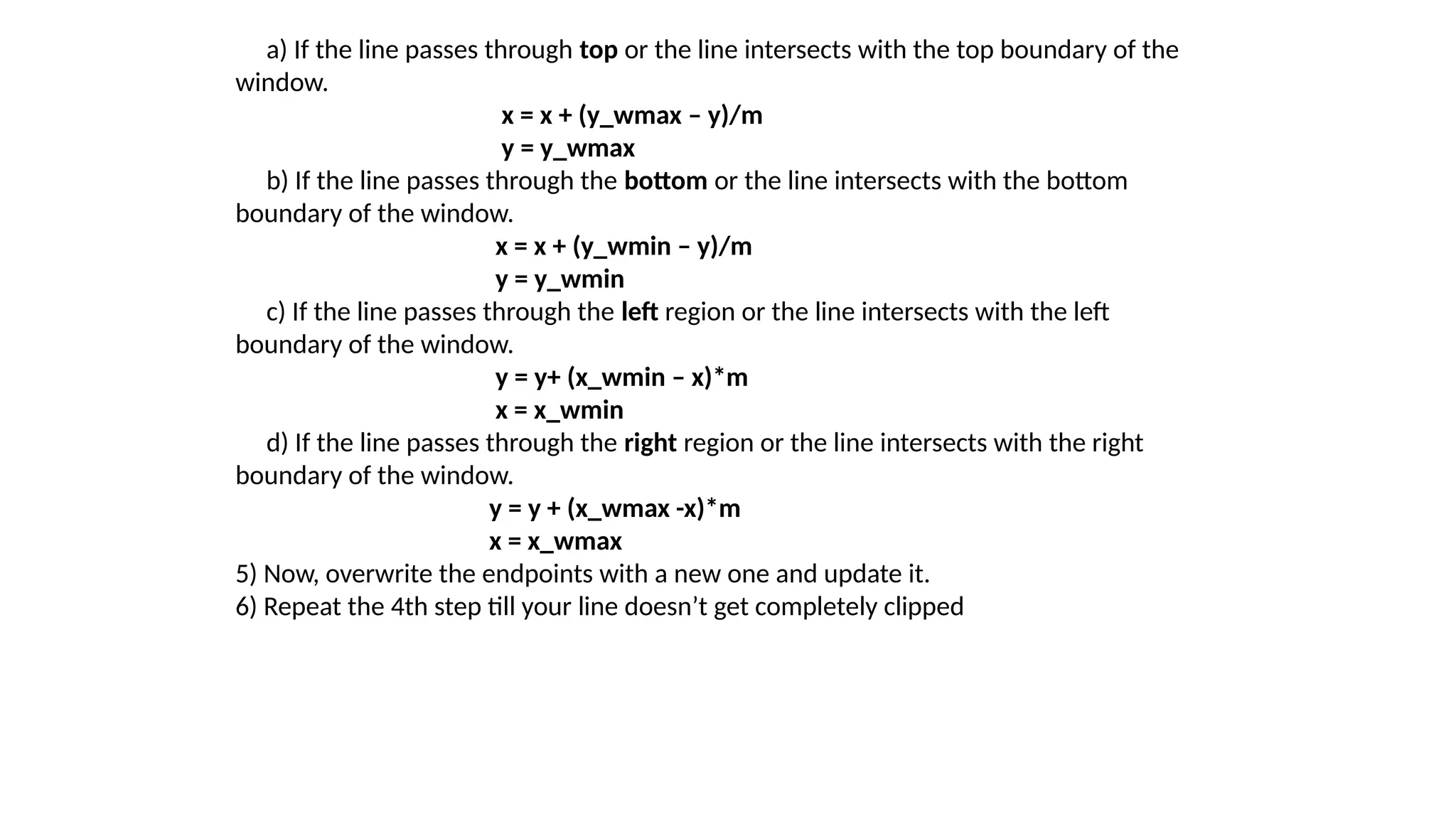 a) If the line passes through top or the line intersects with the top boundary of the
window.
x = x + (y_wmax – y)/m
y = y_wmax
b) If the line passes through the bottom or the line intersects with the bottom
boundary of the window.
x = x + (y_wmin – y)/m
y = y_wmin
c) If the line passes through the left region or the line intersects with the left
boundary of the window.
y = y+ (x_wmin – x)*m
x = x_wmin
d) If the line passes through the right region or the line intersects with the right
boundary of the window.
y = y + (x_wmax -x)*m
x = x_wmax
5) Now, overwrite the endpoints with a new one and update it.
6) Repeat the 4th step till your line doesn’t get completely clipped
 