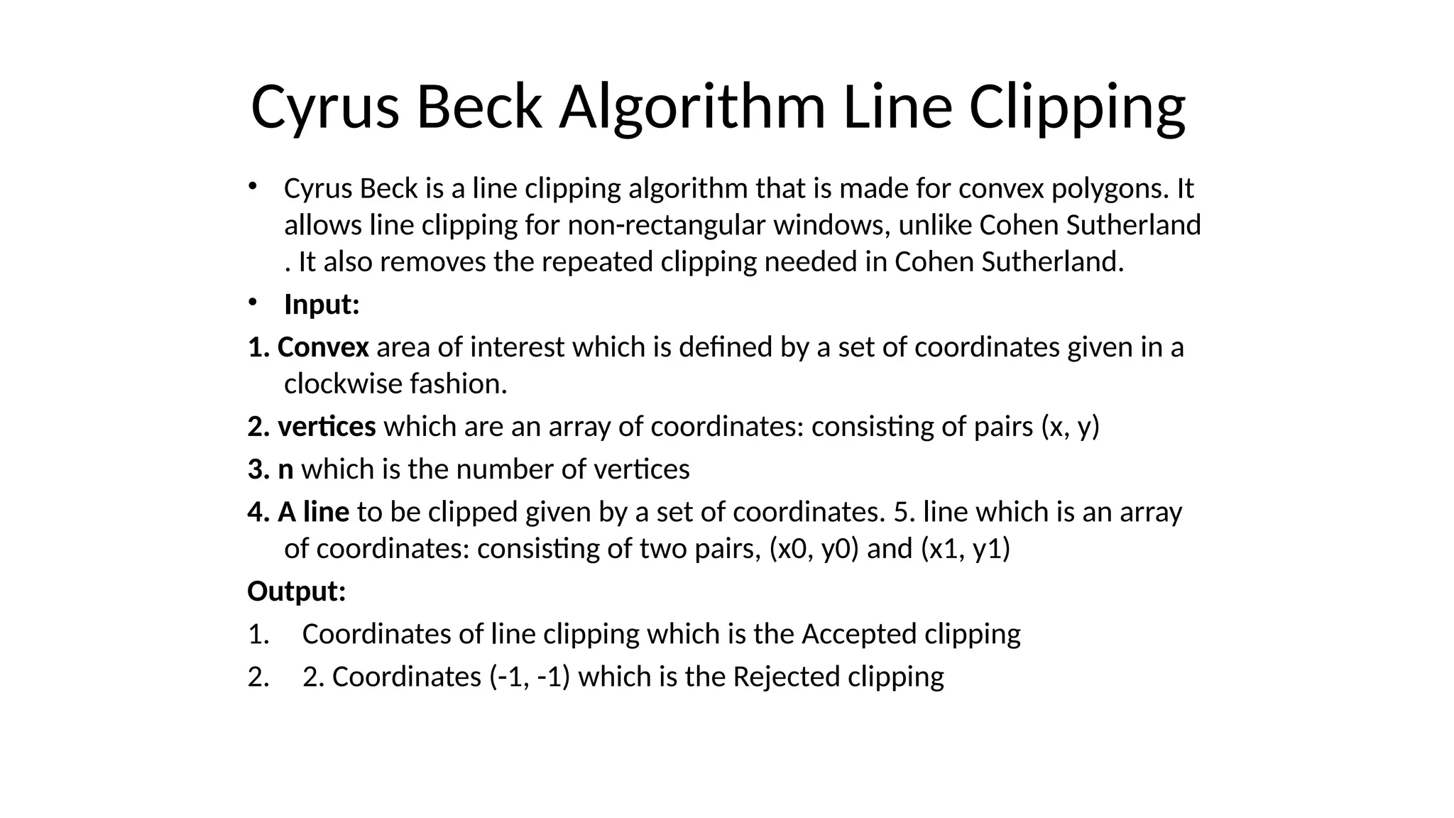 Cyrus Beck Algorithm Line Clipping
• Cyrus Beck is a line clipping algorithm that is made for convex polygons. It
allows line clipping for non-rectangular windows, unlike Cohen Sutherland
. It also removes the repeated clipping needed in Cohen Sutherland.
• Input:
1. Convex area of interest which is defined by a set of coordinates given in a
clockwise fashion.
2. vertices which are an array of coordinates: consisting of pairs (x, y)
3. n which is the number of vertices
4. A line to be clipped given by a set of coordinates. 5. line which is an array
of coordinates: consisting of two pairs, (x0, y0) and (x1, y1)
Output:
1. Coordinates of line clipping which is the Accepted clipping
2. 2. Coordinates (-1, -1) which is the Rejected clipping
 