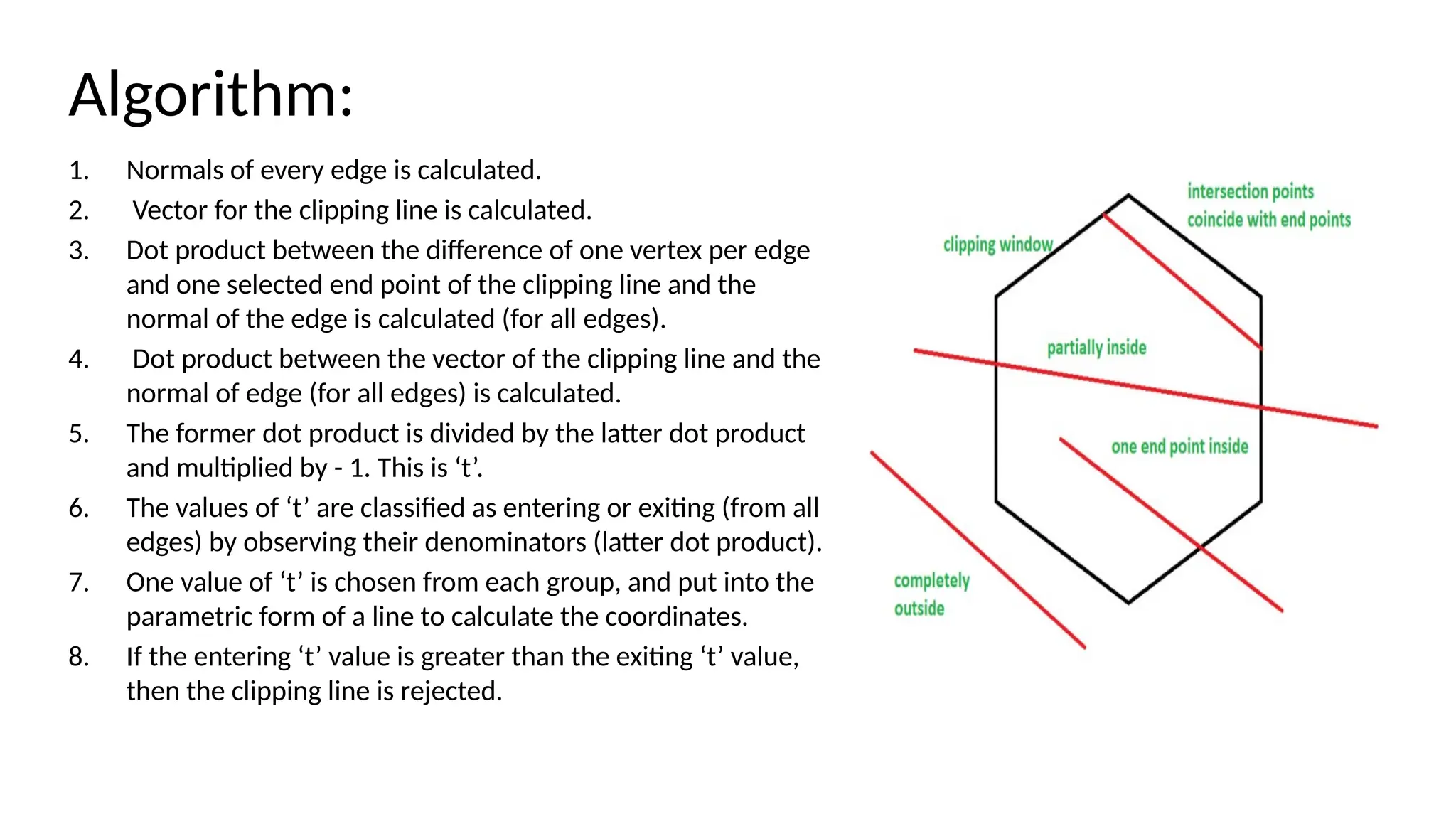 Algorithm:
1. Normals of every edge is calculated.
2. Vector for the clipping line is calculated.
3. Dot product between the difference of one vertex per edge
and one selected end point of the clipping line and the
normal of the edge is calculated (for all edges).
4. Dot product between the vector of the clipping line and the
normal of edge (for all edges) is calculated.
5. The former dot product is divided by the latter dot product
and multiplied by - 1. This is ‘t’.
6. The values of ‘t’ are classified as entering or exiting (from all
edges) by observing their denominators (latter dot product).
7. One value of ‘t’ is chosen from each group, and put into the
parametric form of a line to calculate the coordinates.
8. If the entering ‘t’ value is greater than the exiting ‘t’ value,
then the clipping line is rejected.
 
