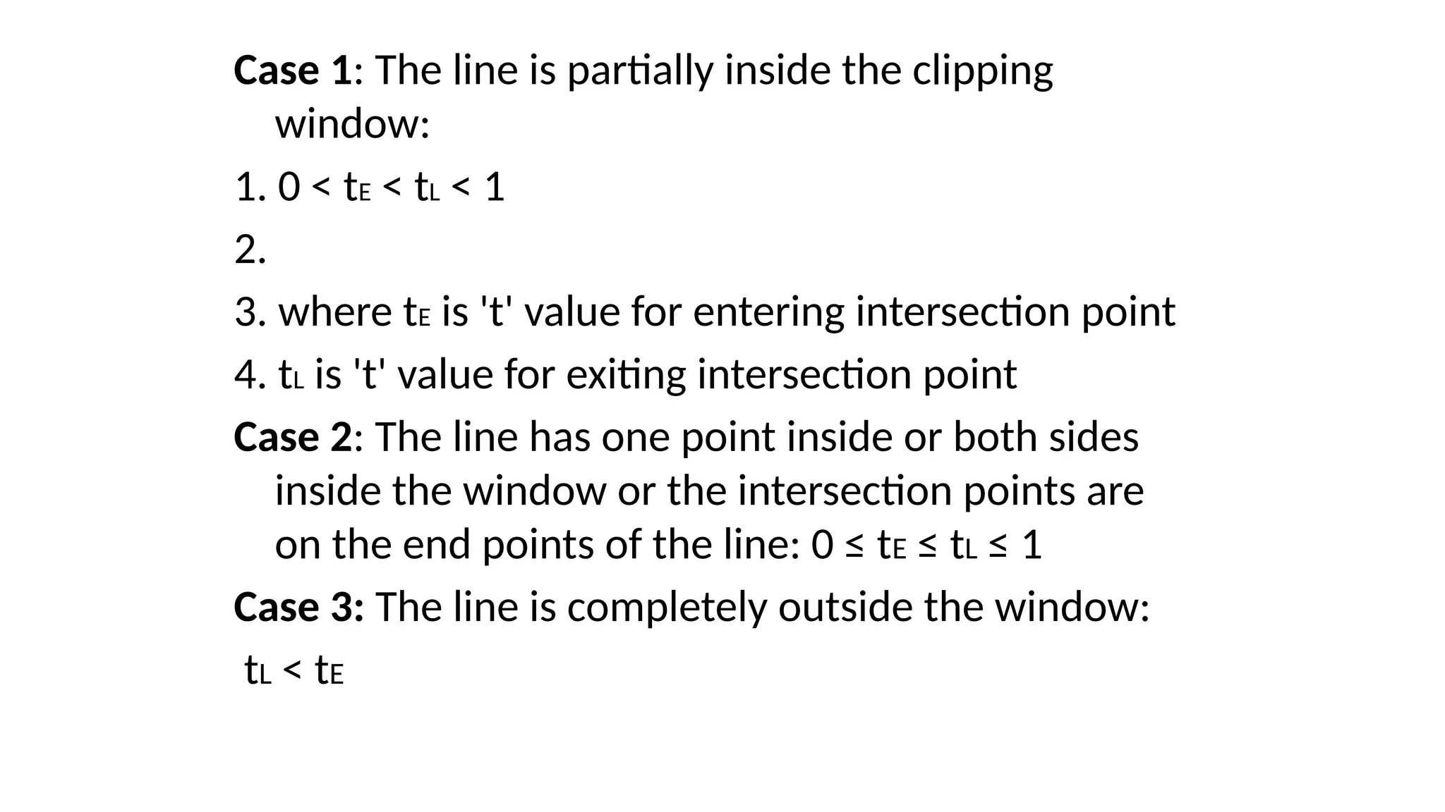 Case 1: The line is partially inside the clipping
window:
1. 0 < tE < tL < 1
2.
3. where tE is 't' value for entering intersection point
4. tL is 't' value for exiting intersection point
Case 2: The line has one point inside or both sides
inside the window or the intersection points are
on the end points of the line: 0 ≤ tE ≤ tL ≤ 1
Case 3: The line is completely outside the window:
tL < tE
 