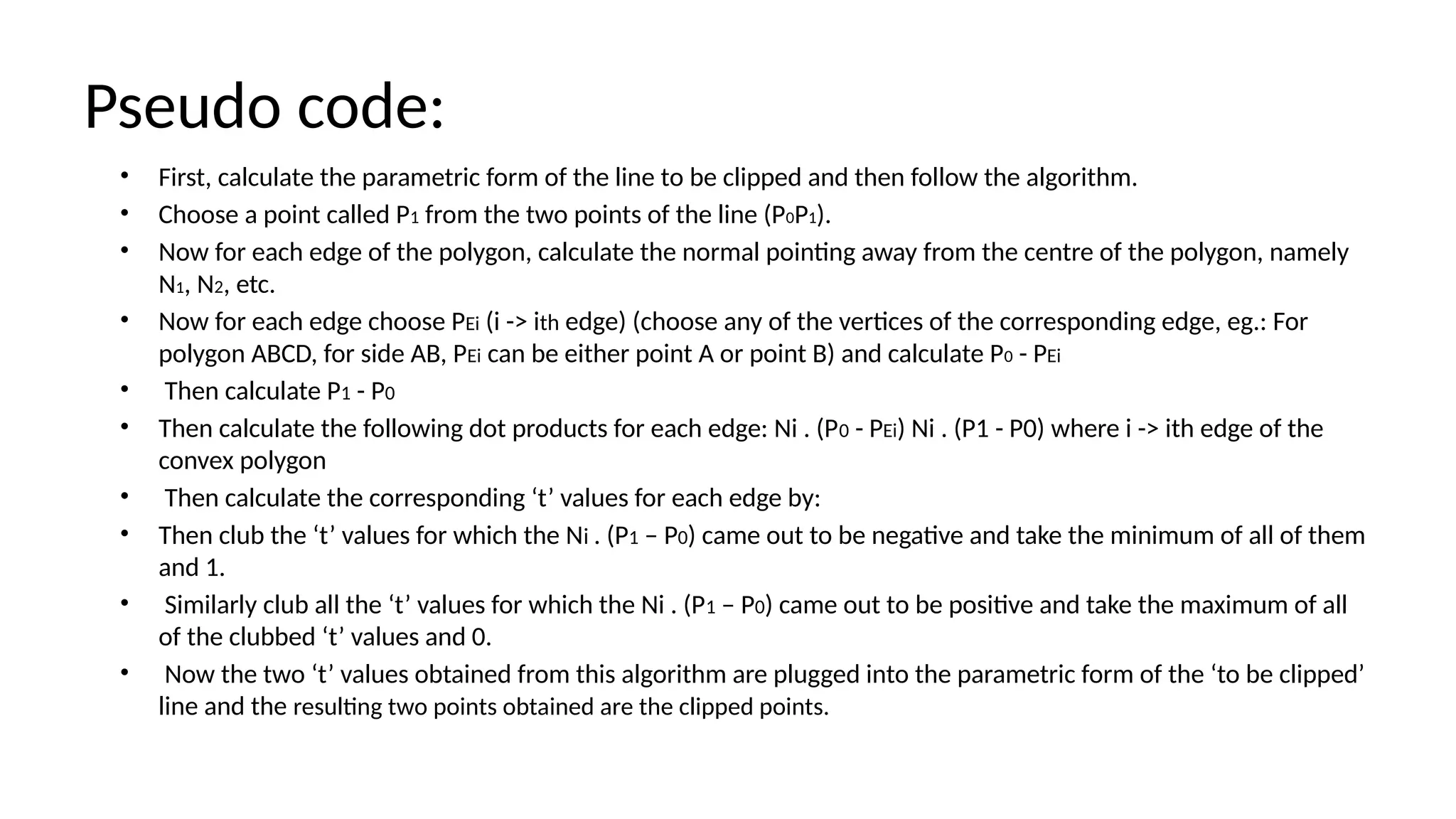 Pseudo code:
• First, calculate the parametric form of the line to be clipped and then follow the algorithm.
• Choose a point called P1 from the two points of the line (P0P1).
• Now for each edge of the polygon, calculate the normal pointing away from the centre of the polygon, namely
N1, N2, etc.
• Now for each edge choose PEi (i -> ith edge) (choose any of the vertices of the corresponding edge, eg.: For
polygon ABCD, for side AB, PEi can be either point A or point B) and calculate P0 - PEi
• Then calculate P1 - P0
• Then calculate the following dot products for each edge: Ni . (P0 - PEi) Ni . (P1 - P0) where i -> ith edge of the
convex polygon
• Then calculate the corresponding ‘t’ values for each edge by:
• Then club the ‘t’ values for which the Ni . (P1 – P0) came out to be negative and take the minimum of all of them
and 1.
• Similarly club all the ‘t’ values for which the Ni . (P1 – P0) came out to be positive and take the maximum of all
of the clubbed ‘t’ values and 0.
• Now the two ‘t’ values obtained from this algorithm are plugged into the parametric form of the ‘to be clipped’
line and the resulting two points obtained are the clipped points.
 