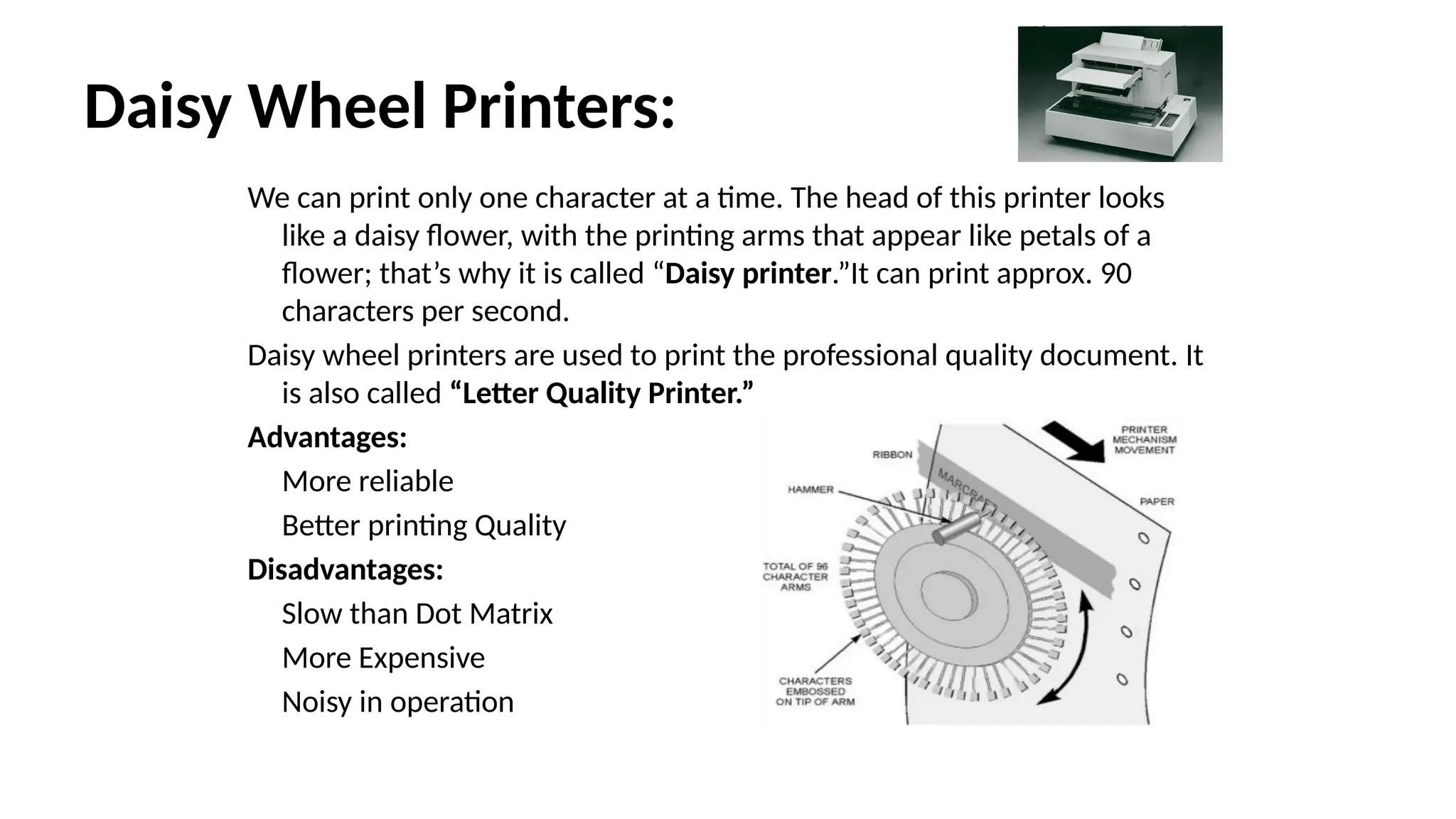 Daisy Wheel Printers:
We can print only one character at a time. The head of this printer looks
like a daisy flower, with the printing arms that appear like petals of a
flower; that’s why it is called “Daisy printer.”It can print approx. 90
characters per second.
Daisy wheel printers are used to print the professional quality document. It
is also called “Letter Quality Printer.”
Advantages:
More reliable
Better printing Quality
Disadvantages:
Slow than Dot Matrix
More Expensive
Noisy in operation
 