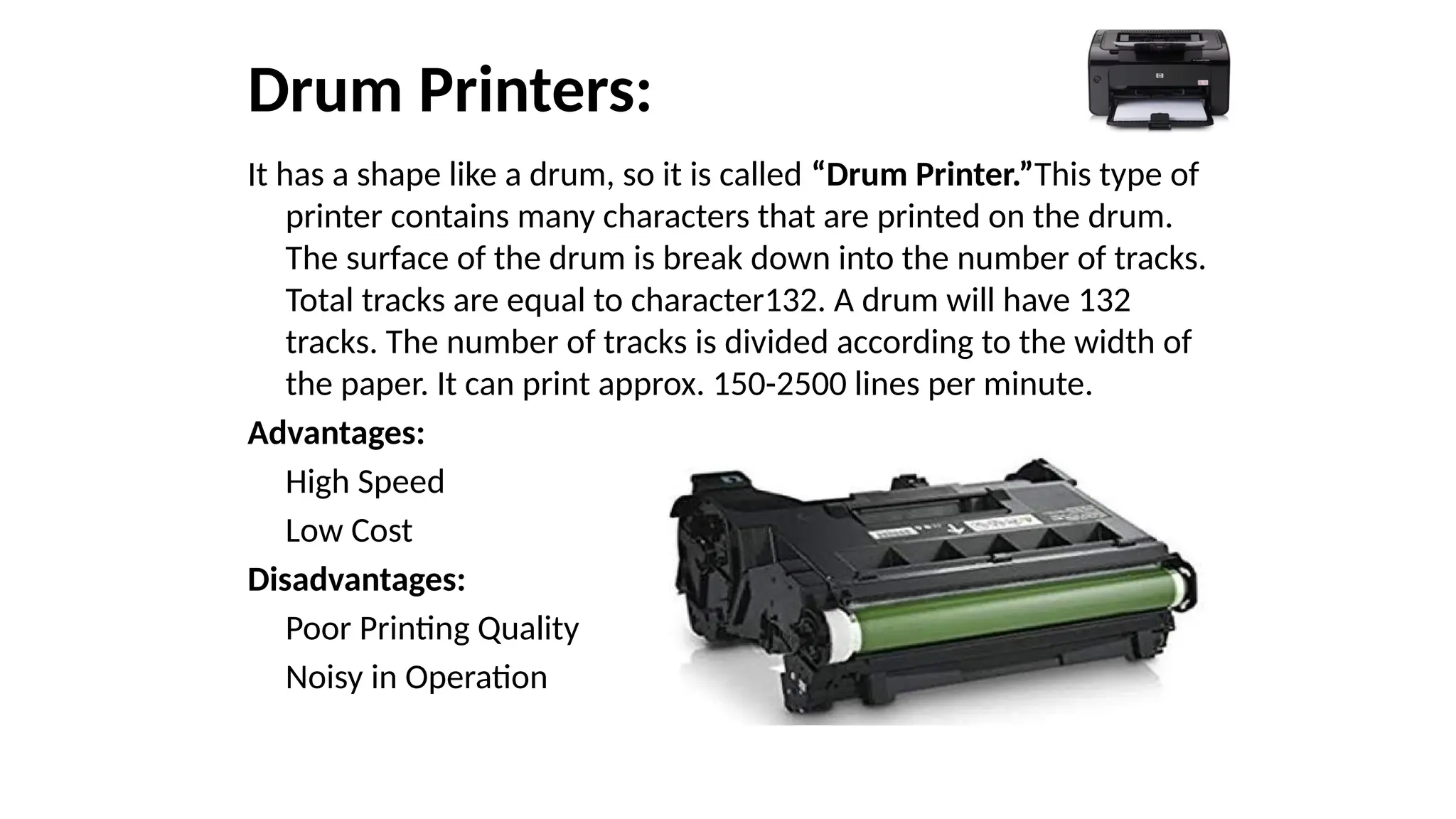 Drum Printers:
It has a shape like a drum, so it is called “Drum Printer.”This type of
printer contains many characters that are printed on the drum.
The surface of the drum is break down into the number of tracks.
Total tracks are equal to character132. A drum will have 132
tracks. The number of tracks is divided according to the width of
the paper. It can print approx. 150-2500 lines per minute.
Advantages:
High Speed
Low Cost
Disadvantages:
Poor Printing Quality
Noisy in Operation
 