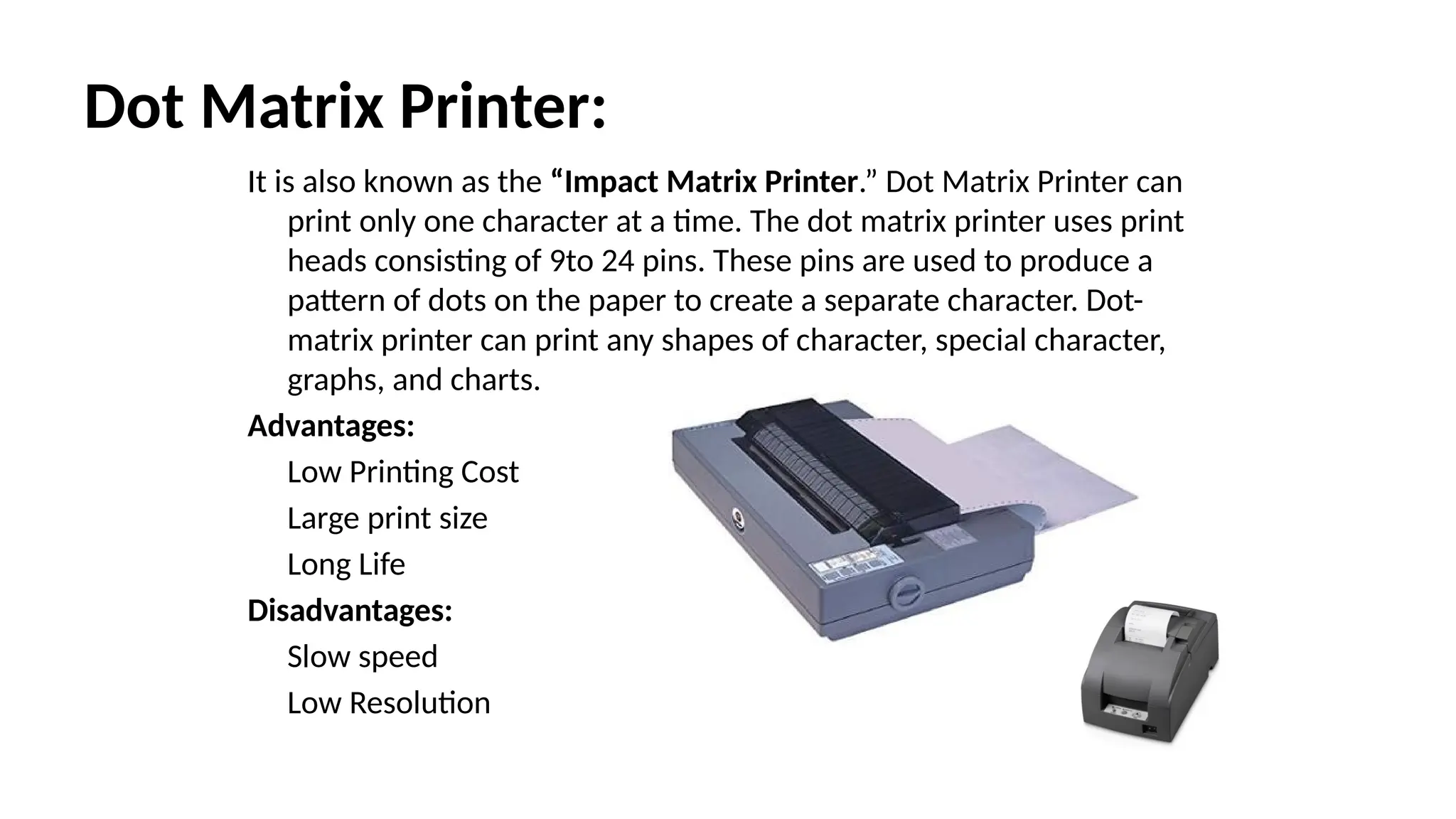 Dot Matrix Printer:
It is also known as the “Impact Matrix Printer.” Dot Matrix Printer can
print only one character at a time. The dot matrix printer uses print
heads consisting of 9to 24 pins. These pins are used to produce a
pattern of dots on the paper to create a separate character. Dot-
matrix printer can print any shapes of character, special character,
graphs, and charts.
Advantages:
Low Printing Cost
Large print size
Long Life
Disadvantages:
Slow speed
Low Resolution
 