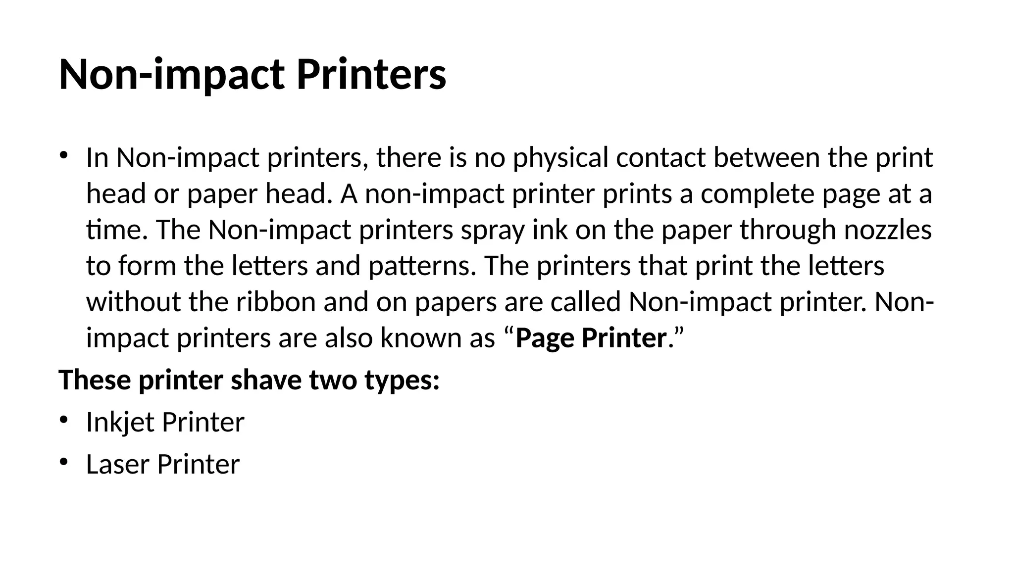 Non-impact Printers
• In Non-impact printers, there is no physical contact between the print
head or paper head. A non-impact printer prints a complete page at a
time. The Non-impact printers spray ink on the paper through nozzles
to form the letters and patterns. The printers that print the letters
without the ribbon and on papers are called Non-impact printer. Non-
impact printers are also known as “Page Printer.”
These printer shave two types:
• Inkjet Printer
• Laser Printer
 
