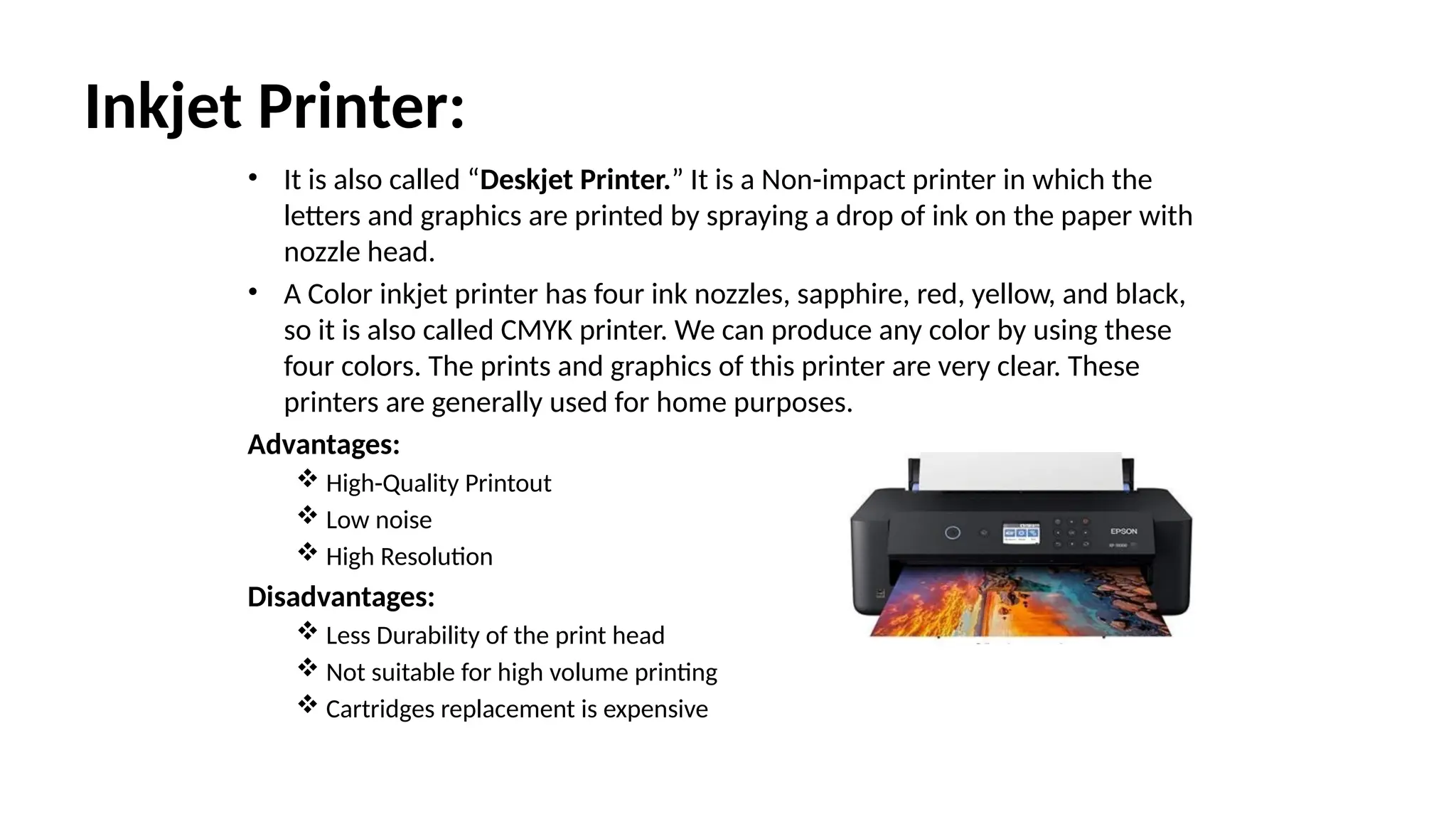 Inkjet Printer:
• It is also called “Deskjet Printer.” It is a Non-impact printer in which the
letters and graphics are printed by spraying a drop of ink on the paper with
nozzle head.
• A Color inkjet printer has four ink nozzles, sapphire, red, yellow, and black,
so it is also called CMYK printer. We can produce any color by using these
four colors. The prints and graphics of this printer are very clear. These
printers are generally used for home purposes.
Advantages:
 High-Quality Printout
 Low noise
 High Resolution
Disadvantages:
 Less Durability of the print head
 Not suitable for high volume printing
 Cartridges replacement is expensive
 