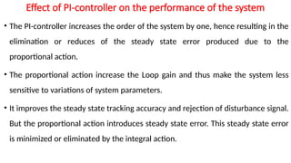 Effect of PI-controller on the performance of the system
• The PI-controller increases the order of the system by one, hence resulting in the
elimination or reduces of the steady state error produced due to the
proportional action.
• The proportional action increase the Loop gain and thus make the system less
sensitive to variations of system parameters.
• It improves the steady state tracking accuracy and rejection of disturbance signal.
But the proportional action introduces steady state error. This steady state error
is minimized or eliminated by the integral action.
 