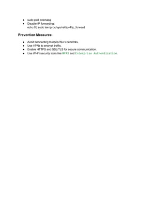 ●​ sudo pkill dnsmasq
●​ Disable IP forwarding:​
echo 0 | sudo tee /proc/sys/net/ipv4/ip_forward
Prevention Measures:
●​ Avoid connecting to open Wi-Fi networks.
●​ Use VPNs to encrypt traffic.
●​ Enable HTTPS and SSL/TLS for secure communication.
●​ Use Wi-Fi security tools like WPA3 and Enterprise Authentication.
 
