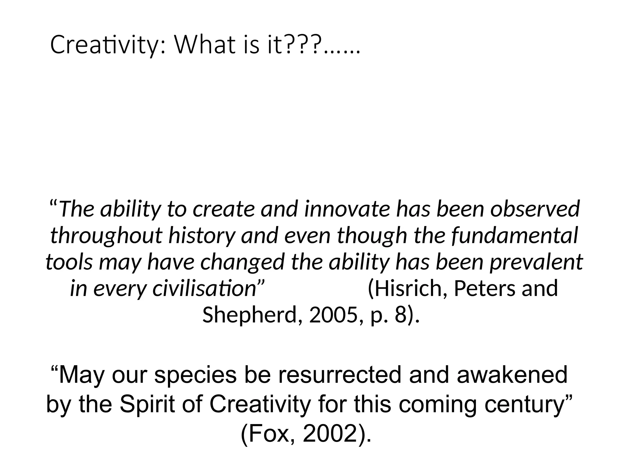 Creativity: What is it???……
“The ability to create and innovate has been observed
throughout history and even though the fundamental
tools may have changed the ability has been prevalent
in every civilisation” (Hisrich, Peters and
Shepherd, 2005, p. 8).
“May our species be resurrected and awakened
by the Spirit of Creativity for this coming century”
(Fox, 2002).
 
