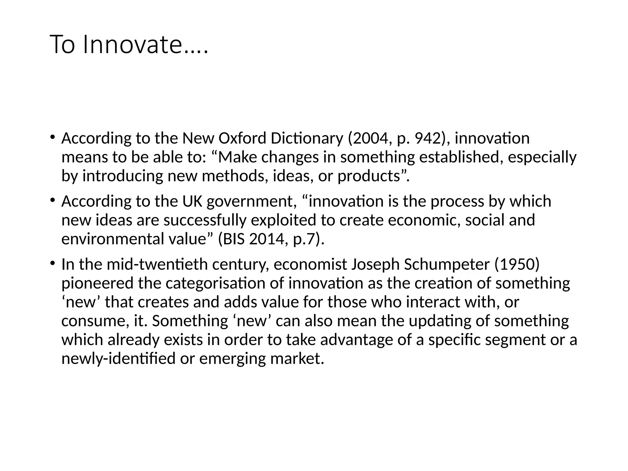 To Innovate….
• According to the New Oxford Dictionary (2004, p. 942), innovation
means to be able to: “Make changes in something established, especially
by introducing new methods, ideas, or products”.
• According to the UK government, “innovation is the process by which
new ideas are successfully exploited to create economic, social and
environmental value” (BIS 2014, p.7).
• In the mid-twentieth century, economist Joseph Schumpeter (1950)
pioneered the categorisation of innovation as the creation of something
‘new’ that creates and adds value for those who interact with, or
consume, it. Something ‘new’ can also mean the updating of something
which already exists in order to take advantage of a specific segment or a
newly-identified or emerging market.
 