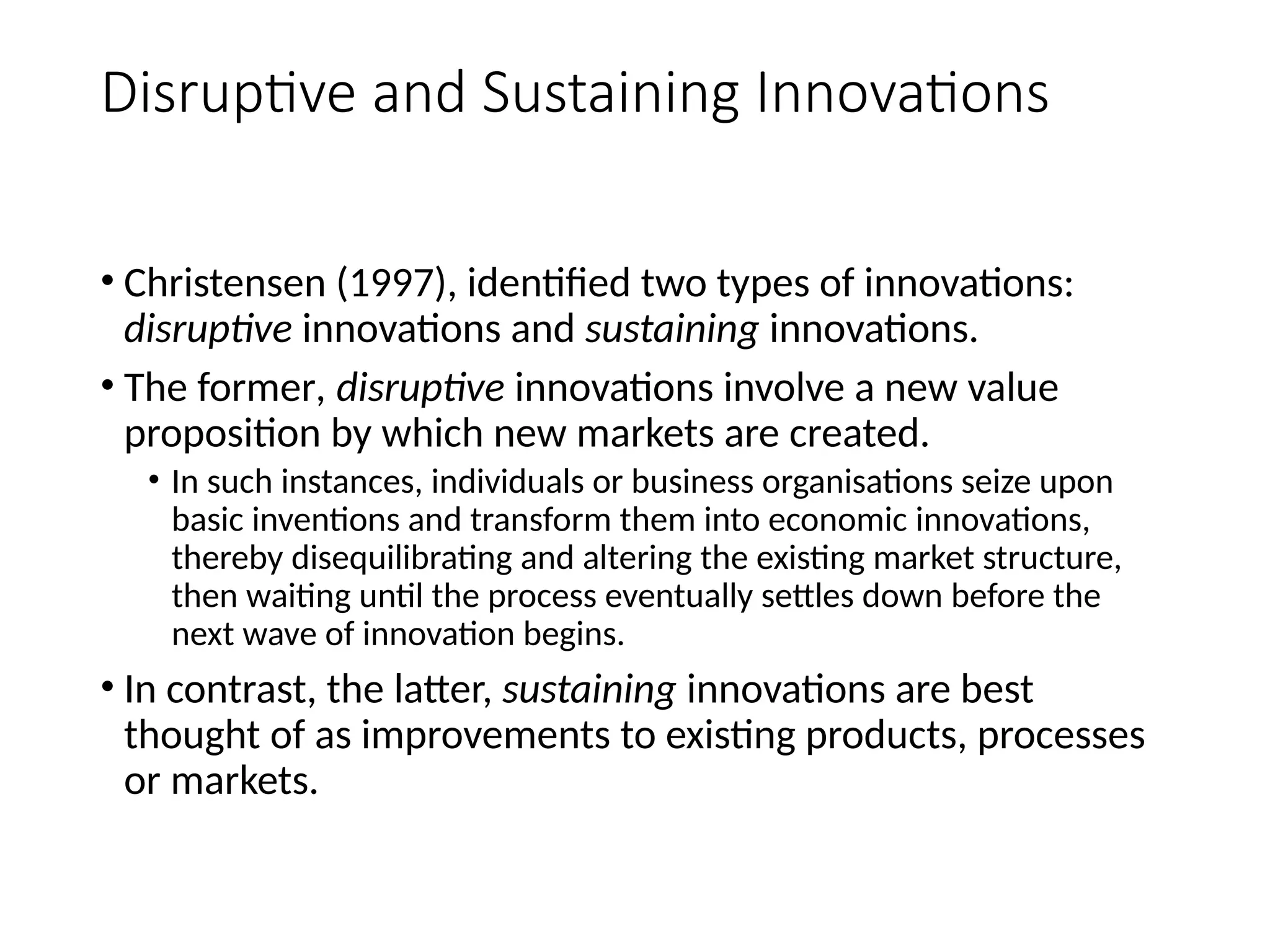 Disruptive and Sustaining Innovations
• Christensen (1997), identified two types of innovations:
disruptive innovations and sustaining innovations.
• The former, disruptive innovations involve a new value
proposition by which new markets are created.
• In such instances, individuals or business organisations seize upon
basic inventions and transform them into economic innovations,
thereby disequilibrating and altering the existing market structure,
then waiting until the process eventually settles down before the
next wave of innovation begins.
• In contrast, the latter, sustaining innovations are best
thought of as improvements to existing products, processes
or markets.
 