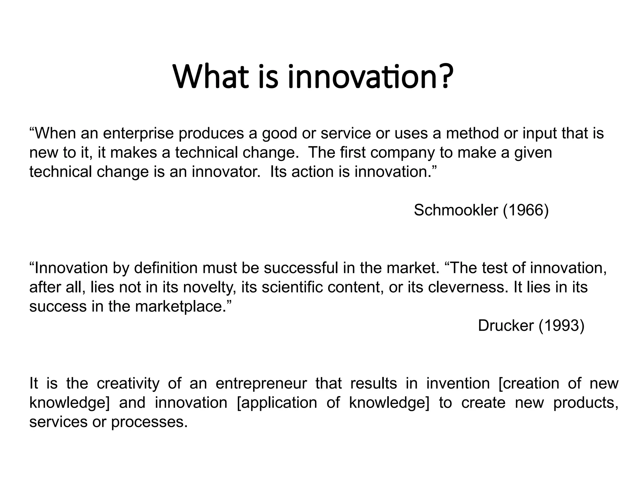 What is innovation?
“When an enterprise produces a good or service or uses a method or input that is
new to it, it makes a technical change. The first company to make a given
technical change is an innovator. Its action is innovation.”
Schmookler (1966)
“Innovation by definition must be successful in the market. “The test of innovation,
after all, lies not in its novelty, its scientific content, or its cleverness. It lies in its
success in the marketplace.”
Drucker (1993)
It is the creativity of an entrepreneur that results in invention [creation of new
knowledge] and innovation [application of knowledge] to create new products,
services or processes.
 