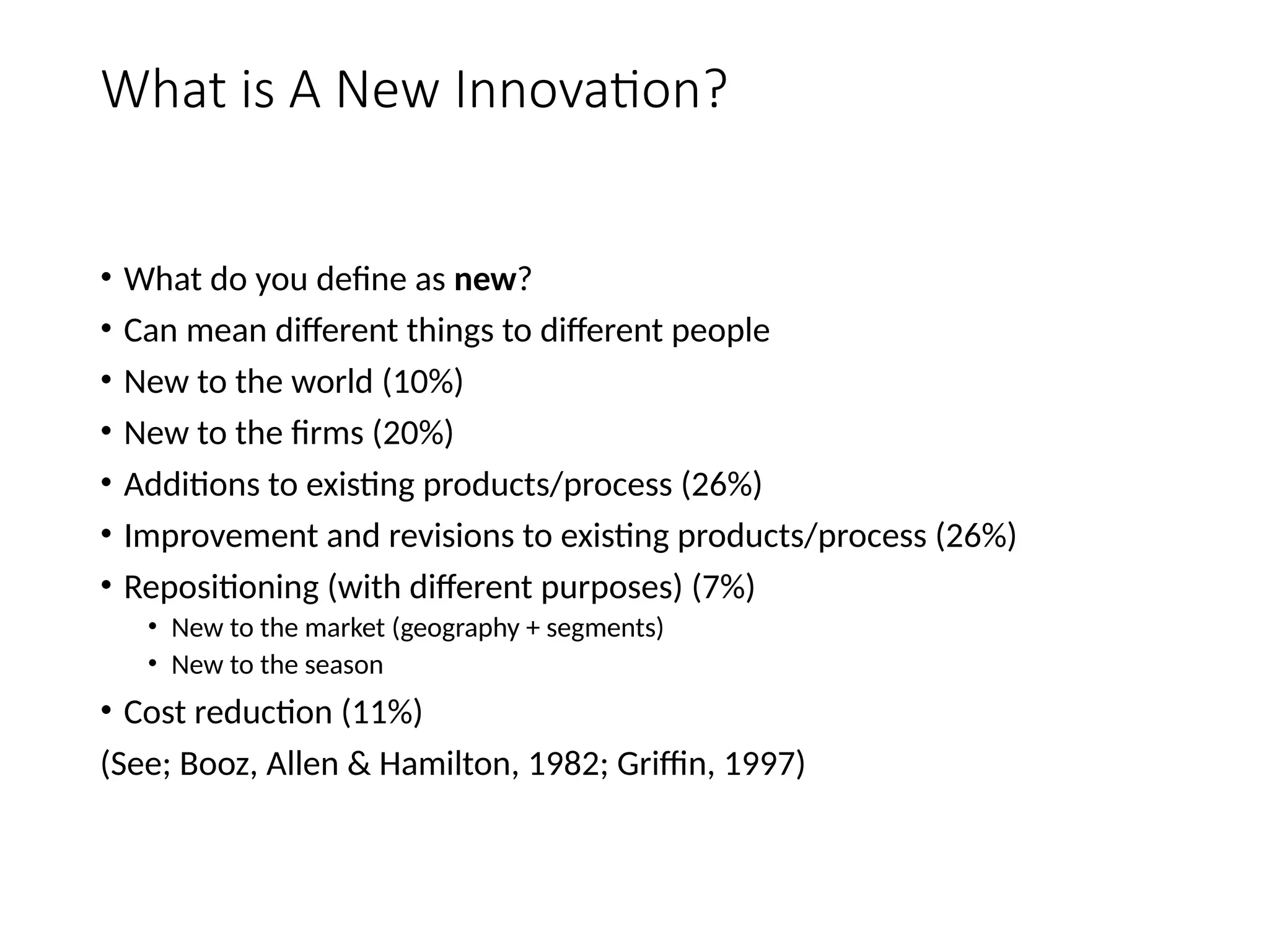 What is A New Innovation?
• What do you define as new?
• Can mean different things to different people
• New to the world (10%)
• New to the firms (20%)
• Additions to existing products/process (26%)
• Improvement and revisions to existing products/process (26%)
• Repositioning (with different purposes) (7%)
• New to the market (geography + segments)
• New to the season
• Cost reduction (11%)
(See; Booz, Allen & Hamilton, 1982; Griffin, 1997)
 