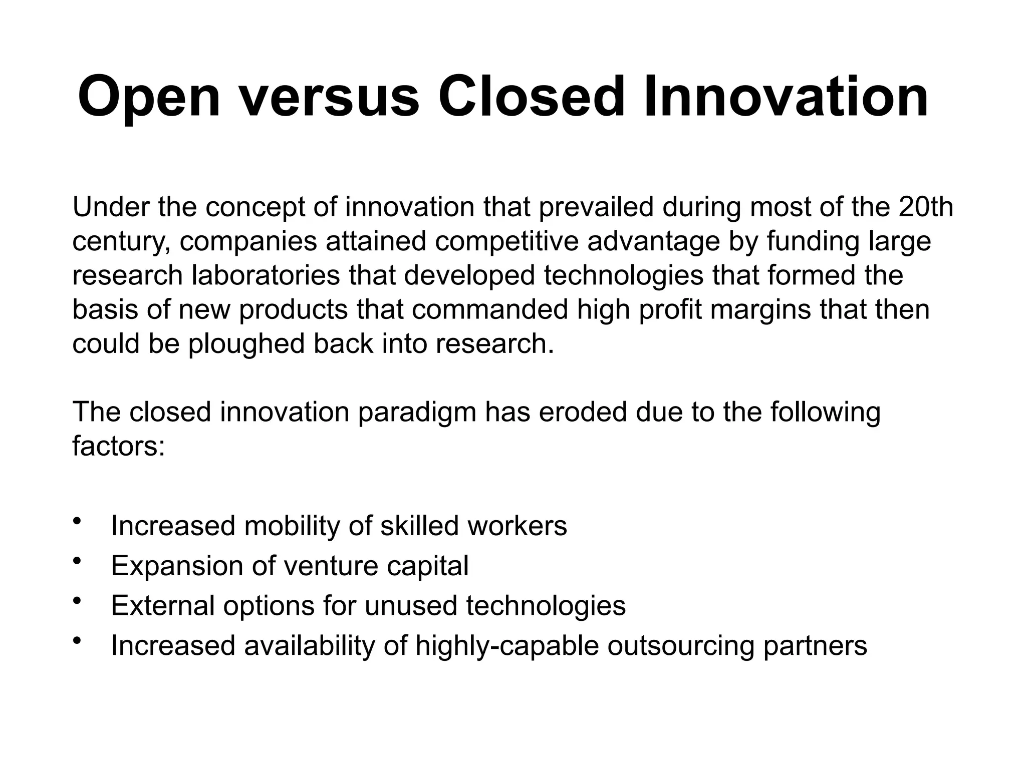 Open versus Closed Innovation
Under the concept of innovation that prevailed during most of the 20th
century, companies attained competitive advantage by funding large
research laboratories that developed technologies that formed the
basis of new products that commanded high profit margins that then
could be ploughed back into research.
The closed innovation paradigm has eroded due to the following
factors:
• Increased mobility of skilled workers
• Expansion of venture capital
• External options for unused technologies
• Increased availability of highly-capable outsourcing partners
 